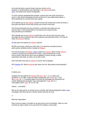 ali me servirá toda a casa do Israel, toda ela na terra. ali os
aceitarei, e ali demandarei suas oferendas, e as primicias de seus
dons, com todas suas coisas consagradas.
41 Como incenso agradável lhes aceitarei, quando lhes tiver tirado de entre os
povos, e lhes tenha congregado de entre as terras em que estão pulverizados; e
serei santificado em vós aos olhos das nações.
42 E saberão que eu sou Jehová, quando houver lhes trazido para a terra do Israel, a
terra pela qual elevei minha mão jurando que a daria a seus pais.
43 E ali lhes lembrarão de seus caminhos, e de todos seus feitos em que
poluíram-lhes; e lhes aborrecerão a vós mesmos por causa de todos
seus pecados que cometeram.
44 E saberão que eu sou Jehová, quando fizer com vós por amor de meu nome,
não segundo seus caminhos maus nem segundo suas perversas obras, OH casa de
Israel, diz Jehová o Senhor.
45 Veio para mim palavra do Jehová, dizendo:
46 Filho de homem, ponha seu rosto para o sul, derrama sua palavra para a
parte austral, profetiza contra o bosque do Neguev.
47 E dirá ao bosque do Neguev: Ouça a palavra do Jehová: Assim há dito Jehová
o Senhor: Hei aqui que eu acendo em ti fogo, o qual consumirá em ti tudo
árvore verde e toda árvore seca; não se apagará a chama do fogo; e serão
queimados nela todos os rostos, do sul até o norte.
48 E verá toda carne que eu Jehová o acendi; não se apagará.
49 E pinjente: Ah, Senhor Jehová! eles dizem de mim: Não profere este parábolas?
1.
O sétimo ano.
O sétimo ano do cativeiro do Joaquín (ver com. cap. 1: 2), ou seja o ano
591/590 A. C. (P. 598). Esta nova data corresponde com os cap. 20: 1 a 23:
49 (cf. cap. 24: 1). A unidade desta nova série de mensagens se demonstra em
a triplo repetição da expressão "quer você julgá-los?" (cap. 20: 4) e
"não julgará você?" (cap. 22: 2 e 23: 36).
Vieram... a consultar.
Não se diz nada quanto ao motivo de sua consulta. Sem dúvida desejavam saber o que
mensagem lhes teria que dar o Senhor nesse momento de crise.
3.
Não lhes responderei.
Deus nunca se nega a conceder luz ao que procura com sinceridade. Mas se o que
consulta se nega a andar na luz que já lhe foi revelada, é presunção
 