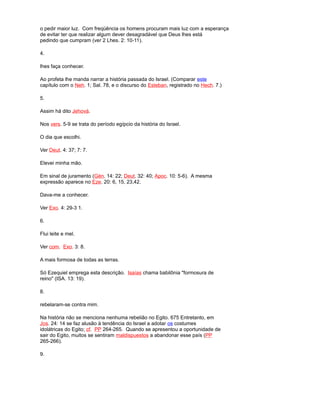 o pedir maior luz. Com freqüência os homens procuram mais luz com a esperança
de evitar ter que realizar algum dever desagradável que Deus lhes está
pedindo que cumpram (ver 2 Lhes. 2: 10-11).
4.
lhes faça conhecer.
Ao profeta lhe manda narrar a história passada do Israel. (Comparar este
capítulo com o Neh. 1; Sal. 78, e o discurso do Esteban, registrado no Hech. 7.)
5.
Assim há dito Jehová.
Nos vers. 5-9 se trata do período egípcio da história do Israel.
O dia que escolhi.
Ver Deut. 4: 37; 7: 7.
Elevei minha mão.
Em sinal de juramento (Gén. 14: 22; Deut. 32: 40; Apoc. 10: 5-6). A mesma
expressão aparece no Eze. 20: 6, 15, 23,42.
Dava-me a conhecer.
Ver Exo. 4: 29-3 1.
6.
Flui leite e mel.
Ver com. Exo. 3: 8.
A mais formosa de todas as terras.
Só Ezequiel emprega esta descrição. Isaías chama babilônia "formosura de
reino" (ISA. 13: 19).
8.
rebelaram-se contra mim.
Na história não se menciona nenhuma rebelião no Egito. 675 Entretanto, em
Jos. 24: 14 se faz alusão à tendência do Israel a adotar os costumes
idolátricas do Egito; cf. PP 264-265. Quando se apresentou a oportunidade de
sair do Egito, muitos se sentiram maldispuestos a abandonar esse país (PP
265-266).
9.
 
