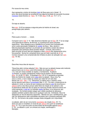 Por causa de meu nome.
Aqui apresenta o motivo do bondoso trato de Deus para com o Israel. O
povo não devia lisonjear-se acreditando que alguma bondade de sua parte houvesse
merecido esses favores (cf. Núm. 14: 11-20; Deut. 9: 28; Jer. 14: 7, 2 1).
10.
Os traje ao deserto.
Nos vers. 10-22 se repassa a segunda parte da história do Israel, seu
peregrinação pelo deserto.
11.
Pelos quais o homem . . . viverá.
Comparar com o Gál. 3: 12. Não devemos entender que no Eze. 20: 11 só se exige
uma observância externa, de fórmula, ou superficial de certos preceitos
específicos. Deus desejava que a obediência do homem fora motivada pelo
amor e pela apreciação inteligente do caráter de Deus. Mas, devido à
falta de preparação espiritual, ao princípio de sua história o Israel não estava
preparado para participar dessa excelsa relação. Contudo, Deus tinha o
plano de guiar ao povo até que chegasse a essa vivencia tão rapidamente como
fora possível. Nunca foi o propósito divino que em todo o período do AT os
homens tivessem uma compreensão tão limitada do plano de salvação (ver com.
cap. 16: 60).
12.
Dava-lhes meus dias de repouso.
"Dava-lhes além minhas sábados" (BJ). Não era que na sábado tivesse sido instituído
pela primeira vez no Sinaí, pois tinha existido da criação (Gén. 2:
1-3), mas sim nessa ocasião se repetiu o mandamento. A palavra
"te lembre" no quarto mandamento implica que já existia o dia de repouso
(Exo. 16: 22-28; PP 263). O Decálogo (Exo. 20: 8-11) apresenta os grandes
feitos da história da criação como base para na sábado. Deus criou "os
céus e a terra, o mar e todas as coisas que neles há" em seis dias
literais (ver com. Gén. 1: 5). Descansou no sétimo dia e o apartou como
dia de repouso para toda a humanidade (Mar. 2: 27). Por isso, a observância do
sábado é o sinal, ou marca de que a pessoa que observa este dia reconhece a
Jehová como a seu Deus porque estes fatos da criação só se aplicam a ele.
A observância deste dia não se apóia em nenhuma divisão natural do tempo em
ciclos semanais, a não ser no mandato rápido de Deus, e na crença em seu
revelação. Os homens podem alegar que o efeito saudável do descanso
sabático também poderia obter-se em qualquer outro dia. Entretanto, Deus há
designado um dia de descanso específico. Manda-nos que o santifiquemos, que
não nos dediquemos nele a atividades seculares nem a prazeres pessoais (ISA.
58: 13). Os homens não podem escapar desta obrigação com impunidade.
na sábado, além de ser monumento recordativo da criação (Exo. 20: 11),
devia ser para os israelitas um sinal de que Jehová era quem os santificava
(Exo. 31: 13), e que era quem os tinha tirado da escravidão egípcia (Deut
5: 15). na sábado é, pois, um símbolo de criação, santificação e
liberação.
 