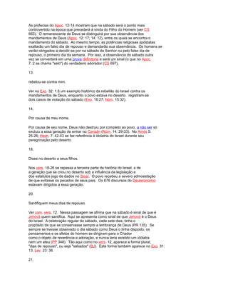 As profecias do Apoc. 12-14 mostram que na sábado será o ponto mais
controvertido na época que precederá à vinda do Filho do Homem (ver CS
663). O remanescente de Deus se distinguirá por sua observância dos
mandamentos de Deus (Apoc. 12: 17; 14: 12), entre os quais se encontra o
mandamento do sábado. Ao mesmo tempo, as potências religiosas apóstatas
exaltarão um falso dia de repouso e demandarão sua observância. Os homens se
verão obrigados a decidir-se por na sábado do Senhor ou pelo falso dia de
repouso, o primeiro dia da semana. Por isso, a observância do sábado outra
vez se converterá em uma prova definitoria e será um sinal (o que no Apoc.
7: 2 se chama "selo") do verdadeiro adorador (CS 697).
13.
rebelou-se contra mim.
Ver no Exo. 32: 1 6 um exemplo histórico da rebelião do Israel contra os
mandamentos de Deus, enquanto o povo estava no deserto. registram-se
dois casos de violação do sábado (Exo. 16:27; Núm. 15:32).
14.
Por causa de meu nome.
Por causa de seu nome, Deus não destruiu por completo ao povo, a não ser só
excluiu a essa geração de entrar no Canaán (Núm. 14: 29-33). No Amós 5:
25-26; Hech. 7: 42-43 se faz referência à idolatria do Israel durante seu
peregrinação pelo deserto.
18.
Disse no deserto a seus filhos.
Nos vers. 18-26 se repassa a terceira parte da história do Israel, a de
a geração que se criou no deserto sob a influência da legislação e
dos estatutos jogo de dados no Sinaí. O povo recebeu a severo admoestação
de que evitasse os pecados de seus pais. Os 676 discursos do Deuteronomio
estavam dirigidos a essa geração.
20.
Santifiquem meus dias de repouso.
Ver com. vers. 12. Nessa passagem se afirma que na sábado é sinal de que é
Jehová quem santifica. Aqui se apresenta como sinal de que Jehová é o Deus
do Israel. A celebração regular do sábado, cada sete dias, tinha o
propósito de que se conservasse sempre a lembrança de Deus (PR 135). Se
sempre se tivesse observado o dia sábado como Deus o tinha disposto, os
pensamentos e os afetos do homem se dirigiram para o Criador
como o objeto de reverência e adoração, e nunca teria existido um idólatra
nem um ateu (PP 348). Tão aqui como no vers. 12, aparece a forma plural,
"dias de repouso", ou seja "sábados" (BJ). Esta forma também aparece no Exo. 31:
13; Lev. 23: 38.
21.
 