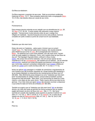 Os filhos se rebelaram.
Os filhos seguiram o exemplo de seus pais. Disto se encontram evidências
históricas no Núm. 15-17. Deus ameaçou destruindo toda a congregação (Núm.
16: 21-45), mas desistiu disso por causa de seu nome.
23.
Pulverizaria-os.
Esta ameaça deveria entender-se em relação com as advertências do Lev. 26:
33; Deut. 4: 27; 28: 64. O exílio predito não sobreveio a essa mesma
geração. Transcorreram muitos séculos antes de que o castigo fora
infligido em realidade. Quando Ezequiel pronunciou esta profecia, havia-se
completo em parte e estava a ponto de cumprir-se em sua totalidade.
25.
Estatutos que não eram bons.
Estes não eram os "estatutos... pelos quais o homem que os cumprir
viverá" (vers. 11). Não formam parte da lei mosaica. Isto resulta evidente
pela referência que se faz no vers. 26 à consagração dos meninos a
Moloc. Os estatutos que o povo tinha adotado, que não eram bons, haviam
vindo de quão pagãos os rodeavam. Como, pois, poderia dizer-se que Deus se
deu-os? Na linguagem figurada bíblico, atribuem a Deus muitas
ações, não porque ele as tenha realizado, mas sim porque apesar de seu
onipotência e de seu omnisapiencia, não impede que se realizem. Se se entender
este princípio, explicam-se muitas afirmações que parecem contradizer-se ou
que, como esta, parecem contradizer diretamente o que insígnia a Bíblia em
quanto ao caráter puro e santo de Deus (ISA. 63: 17; 2 Lhes. 2: 11-12).
tentou-se aplicar esta passagem à multidão de cerimônias e regulamentos de
a lei mosaica que não se teriam requerido se o Israel tivesse sido obediente e
se se tivesse deleitado na observância dos mandamentos de Deus (ver 2JT
282-283). Mas dificilmente possa designar-se como "estatutos que não eram
bons" às disposições do código mosaico, porque estas já existiam quando
Ezequiel fez esta afirmação. Além disso, a lei cerimoniosa foi dada por Cristo
mesmo, e era digna de seu autor divino. Pablo mesmo afirma que esta lei era
gloriosa. A luz mais clara que agora temos não devesse nos levar a desprezar
o que antes foi dado em forma de símbolos (PP 383-384).
Também se sugeriu que os "estatutos que não eram bons" são os decretos
divinos, por meio dos quais se permitiu em forma sucessiva que as nações
pagãs oprimissem ao povo de Deus (ver com. Dão. 4: 17). Isto havia
ocorrido em ocasião das repetidas vezes quando os assírios invadiram ao Judá
(ISA. 8: 7; 10: 5-6; cf. ISA. 5: 25-26; 9: 11-12; Amós 6: 14), e outra vez se
repetia nos dias do Nabucodonosor (ISA. 47: 5-6; cf. ISA. 42: 24-2 5; 60:
10, 15; Jer. 1: 11-16; 4: 18; 5: 15-19).
26.
Poluí-os.
 