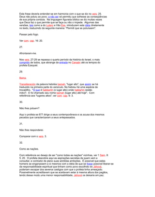 Esta frase deveria entender-se em harmonia com o que se diz no vers. 25.
Deus não poluiu ao povo, a não ser só permitiu que sofresse as conseqüências
de sua própria conduta. Na linguagem figurada bíblico se diz muitas vezes
que Deus faz o que permite que se faça ou não o impede. Algumas das
versões, tais como a do Lutero e Vão Ess, introduzem esta idéia diretamente
no texto, traduzindo da seguinte maneira: "Permiti que se poluíssem".
Passar pelo fogo.
Ver com. cap. 16: 20.
27.
Afrontaram-me.
Nos vers. 27-29 se repassa o quarto período da história do Israel, o mais
comprido de todos, que abrange da entrada no Canaán até os tempos do
profeta Ezequiel.
29.
Bama.
Transliteración da palavra hebréia bamah, "lugar alto", que assim se há
traduzido na primeira parte do versículo. No hebreu há uma espécie de
trocadilho. "O que é habbamh (o lugar alto) onde habba'im (estão
indo)?. E foi chamado seu nome bamah (lugar alto) até hoje". Com
referência aos "lugares altos", ver com. cap. 6: 3.
30.
Não lhes poluem?
Aqui o profeta se 677 dirige a seus contemporâneos e os acusa dos mesmos
pecados que caracterizaram a seus antepassados.
31.
Não lhes responderei.
Comparar com o vers. 3.
32.
Como as nações.
Com referência ao desejo de ser "como todas as nações" vizinhas, ver 1 Sam. 8:
5, 20. O profeta descobre aqui as aspirações secretas de quem vem a
consultar, e contradiz de plano suas sórdidas ambições. É possível que estes
homens se enganassem a si mesmos com a idéia de que se fosse possível liberar-se
da responsabilidade espiritual que tinham como povo escolhido do Jehová,
poderiam escapar dos severos castigos com que o profeta tinha ameaçado.
Possivelmente acreditavam que se aceitavam estar à mesma altura dos pagãos,
tendo desse modo uma menor responsabilidade, Jehová os deixaria em paz.
 