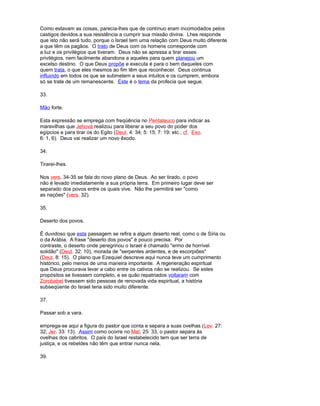 Como estavam as coisas, parecia-lhes que de contínuo eram incomodados pelos
castigos devidos a sua resistência a cumprir sua missão divina. Lhes responde
que isto não será tudo, porque o Israel tem uma relação com Deus muito diferente
a que têm os pagãos. O trato de Deus com os homens corresponde com
a luz e os privilégios que tiveram. Deus não se apressa a tirar esses
privilégios, nem facilmente abandona a aqueles para quem planejou um
excelso destino. O que Deus propõe e executa é para o bem daqueles com
quem trata, o que eles mesmos ao fim têm que reconhecer. Deus continua
influindo em todos os que se submetem a seus intuitos e os cumprem, embora
só se trate de um remanescente. Este é o tema da profecia que segue.
33.
Mão forte.
Esta expressão se emprega com freqüência no Pentateuco para indicar as
maravilhas que Jehová realizou para liberar a seu povo do poder dos
egípcios e para tirar os do Egito (Deut. 4: 34; 5: 15; 7: 19; etc.; cf. Exo.
6: 1, 6). Deus vai realizar um novo êxodo.
34.
Tirarei-lhes.
Nos vers. 34-35 se fala do novo plano de Deus. Ao ser tirado, o povo
não é levado imediatamente a sua própria terra. Em primeiro lugar deve ser
separado dos povos entre os quais vive. Não lhe permitirá ser "como
as nações" (vers. 32).
35.
Deserto dos povos.
É duvidoso que esta passagem se refira a algum deserto real, como o de Síria ou
o da Arábia. A frase "deserto dos povos" é pouco precisa. Por
contraste, o deserto onde peregrinou o Israel é chamado "ermo de horrível
solidão" (Deut. 32: 10), morada de "serpentes ardentes, e de escorpiões"
(Deut. 8: 15). O plano que Ezequiel descreve aqui nunca teve um cumprimento
histórico, pelo menos de uma maneira importante. A regeneração espiritual
que Deus procurava levar a cabo entre os cativos não se realizou. Se estes
propósitos se tivessem completo, e se quão repatriados voltaram com
Zorobabel tivessem sido pessoas de renovada vida espiritual, a história
subseqüente do Israel teria sido muito diferente.
37.
Passar sob a vara.
emprega-se aqui a figura do pastor que conta e separa a suas ovelhas (Lev. 27:
32; Jer. 33: 13). Assim como ocorre no Mat. 25: 33, o pastor separa às
ovelhas dos cabritos. O país do Israel restabelecido tem que ser terra de
justiça, e os rebeldes não têm que entrar nunca nela.
39.
 