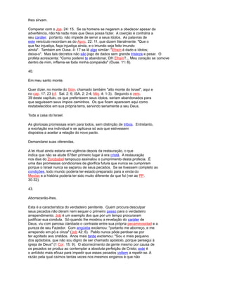 lhes sirvam.
Comparar com o Jos. 24: 15. Se os homens se negarem a obedecer apesar da
advertência, não há nada mais que Deus possa fazer. A coerção é contrária a
seu caráter. portanto, não impede de servir a seus ídolos. As palavras de
este versículo recordam as do Apoc. 22: 11, que dizem literalmente: "Que o
que faz injustiça, faça injustiça ainda, e o imundo seja feito imundo
ainda". Também em Ouse. 4: 17 se lê algo similar: "Efraín é dado a ídolos;
deixa-o". Mas tais decretos não são jogo de dados sem grande tristeza e pesar. O
profeta acrescenta: "Como poderei te abandonar, OH Efraín?... Meu coração se comove
dentro de mim, inflama-se toda minha compaixão" (Ouse. 11: 8).
40.
Em meu santo monte.
Quer dizer, no monte do Sión, chamado também "alto monte do Israel", aqui e
no cap. 17: 23 (cf. Sal. 2: 6; ISA. 2: 2-4; Miq. 4: 1-3). Segundo o vers.
39 deste capítulo, os que preferissem seus ídolos, seriam abandonados para
que seguissem seus ímpios caminhos. Os que ficam aparecem aqui como
restabelecidos em sua própria terra, servindo seriamente a seu Deus.
Toda a casa do Israel.
As gloriosas promessas eram para todos, sem distinção de tribos. Entretanto,
a exortação era individual e se aplicava só aos que estivessem
dispostos a aceitar a relação do novo pacto.
Demandarei suas oferendas.
A lei ritual ainda estaria em vigência depois da restauração, o que
indica que não se alude 678en primeiro lugar à era cristã. A restauração
nos dias do Zorobabel tampouco assinalou o cumprimento desta profecia. É
uma das promessas condicionais de glorifica futura que nunca se cumpriram
porque o Israel nunca se separou de seus pecados. Se se tivessem completo as
condições, todo mundo poderia ter estado preparado para a vinda do
Mesías e a história poderia ter sido muito diferente do que foi (ver as PP.
30-32).
43.
Aborrecerão-lhes.
Esta é a característica do verdadeiro penitente. Quem procura desculpar
seus pecados não deram nem sequer o primeiro passo para o verdadeiro
arrependimento. Job é um exemplo dos que por um tempo procuraram
justificar sua conduta. Só quando lhe mostrou a revelação do caráter de
Deus, viu com penosa claridade o contraste entre sua própria pecaminosidad e a
pureza de seu Fazedor. Com angústia exclamou: "portanto me aborreço, e me
arrependo em pó e cinza" (Job 42: 6). Pablo nunca pôde perdoar-se por
ter açoitado aos cristãos. Anos mais tarde exclamou: "Sou o mais pequeno
dos apóstolos, que não sou digno de ser chamado apóstolo, porque persegui à
igreja de Deus" (1 Cor. 15: 9). O aborrecimento da gente mesmo por causa de
os pecados se produz ao contemplar a absoluta perfeição de Cristo; este é
o antídoto mais eficaz para impedir que esses pecados voltem a repetir-se. A
razão pela qual caímos tantas vezes nos mesmos enganos é que não
 