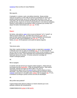 mantemos fixos os olhos em nosso Redentor.
44.
Não segundo.
A salvação é, e sempre o será, uma dádiva imerecida. Nossa conduta
ímpia só nos ganhou a morte. Não há nenhuma quantidade de "obras" que o
pecador possa acumular, que ao fim o façam digno de entrar no céu. Por
outra parte, não há nenhum pecado tão grande que não possa ser tirado pelo
perdão de Deus, depois de um sincero arrependimento v uma reforma verdadeira.
Quando o justo receba sua recompensa, todos os pecados que cometeu nem
sequer lhe serão mencionados (ver com. cap. 18: 22).
46.
Neguev.
No hebreu, esta palavra, assim como as que se traduzem "sul" e "austral", se
refere ao ponto cardeal "sul". Se refere aqui à terra do Judá, que, a
pesar de estar quase diretamente para o oeste de Babilônia, era alcançada
do norte por quem vinha de Babilônia (ver com. Jer. 1: 13). No
hebreu, os vers. 45-49 aparecem como parte do capítulo seguinte.
47.
Toda árvore verde.
Quer dizer, a gente de todas as classes sociais, ou seja toda a população. Se
a distinção que se faz se apóia na moralidade (cap. 21: 4), deve recordar-se
que em caso de uma catástrofe nacional sofrem todos os que compõem a nação,
já sejam bons ou maus. Esta calamidade não necessariamente representa a
destruição eterna do indivíduo. O homem ainda tem o privilégio de
receber a salvação pessoal.
48.
Não se apagará.
O incêndio seria tão terrível que ninguém poderia apagá-lo. Arderia até que
terminasse sua obra destruidora. Então se extinguiria sozinho. Esta mesma
expressão, aplicada aos fogos do inferno (Mar. 9: 43, 45), foi
interpretada por alguns como uma prova de que o inferno arderá por toda a
eternidade. Outro texto mostra que uma interpretação tal é errônea, porque o
incêndio ocasionado em Jerusalém pelos caldeos não foi apagado (Jer. 17: 27),
e entretanto se extinguiu quando concluiu sua obra de devastação.
49.
Não profere este parábola?
A gente deseja evitar aplicá-la profecia a si mesmo dizendo que é uma
parábola; pretende não compreendê-la.
COMENTÁRIOS DO ELENA G. DO WHITE
 