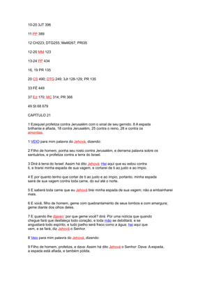 10-20 3JT 396
11 PP 389
12 CH223; DTG255; MeM267; PRl35
12-20 MM 123
13-24 PP 434
16, 19 PR 135
20 CS 490; DTG 249; 3Jt 128-129; PR 135
33 FÉ 449
37 Ed 170; MC 314; PR 366
49 St 68 679
CAPÍTULO 21
1 Ezequiel profetiza contra Jerusalém com o sinal de seu gemido. 8 A espada
brilhante e afiada, 18 contra Jerusalém, 25 contra o reino, 28 e contra os
amonitas.
1 VEIO para mim palavra do Jehová, dizendo:
2 Filho de homem, ponha seu rosto contra Jerusalém, e derrama palavra sobre os
santuários, e profetiza contra a terra do Israel.
3 Dirá à terra do Israel: Assim há dito Jehová: Hei aqui que eu estou contra
ti, e tirarei minha espada de sua vagem, e cortarei de ti ao justo e ao ímpio.
4 E por quanto tenho que cortar de ti ao justo e ao ímpio, portanto, minha espada
sairá de sua vagem contra toda carne, do sul até o norte.
5 E saberá toda carne que eu Jehová tirei minha espada de sua vagem; não a embainharei
mais.
6 E você, filho de homem, geme com quebrantamento de seus lombos e com amargura;
geme diante dos olhos deles.
7 E quando lhe dijeren: por que geme você? dirá: Por uma notícia que quando
chegue fará que desfaleça todo coração, e toda mão se debilitará, e se
angustiará todo espírito, e tudo joelho será fraco como a água; hei aqui que
vem, e se fará, diz Jehová o Senhor.
8 Veio para mim palavra do Jehová, dizendo:
9 Filho de homem, profetiza, e dava: Assim há dito Jehová o Senhor: Dava: A espada,
a espada está afiada, e também polida.
 