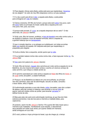 10 Para degolar vítimas está afiada, polida está para que resplandeça. Havemos
de nos alegrar? Ao cetro de meu filho desprezou como a um pau qualquer.
11 E a deu a polir para tê-la à mão; a espada está afiada, e está polida
para entregá-la em mão do matador.
12 Clama e lamenta, OH filho de homem; porque esta será sobre meu povo, será
ela sobre todos os príncipes do Israel; cairão eles a espada junto com
meu povo; fere, pois, sua coxa;
13 porque está provado. E o que, se a espada desprezar até ao cetro? O não
será mais, diz Jehová o Senhor.
14 Você, pois, filho de homem, profetiza, e taco de beisebol uma mão contra outra, e
se duplique e triplique o furor da espada homicida; esta é a espada de
a grande matança que os transpassará,
15 que o coração deprima, e os estragos se multipliquem; em todas as portas
deles pus espanto de espada. Ah! disposta está para que resplandeça, e
preparada para degolar.
16 Curta a direita, fere a esquerda, aonde queira que te volte.
17 E eu também baterei minha mão contra minha mão, e farei repousar minha ira. Eu
Jehová falei
18 Veio para mim palavra do Jehová, dizendo:
19 Você, filho de homem, traçado dois caminhos por onde venha a espada do rei de
Babilônia; de uma mesma terra saiam ambos; e ponha um sinal ao começo de
cada caminho, que indique a cidade aonde vai.
20 O caminho assinalará por onde venha a espada ao Rabá dos filhos do Amón, e
ao Judá contra Jerusalém, a cidade fortificada.
21 Porque o rei de Babilônia se deteve em uma encruzilhada, ao princípio
dos dois caminhos, para usar de adivinhação; sacudiu as setas, consultou
a seus ídolos, olhou o fígado.
22 A adivinhação assinalou a sua mão direita, sobre Jerusalém, para dar a ordem
de ataque, para dar começo à matança, para levantar a voz em grito de
guerra, para pôr aríetes contra as portas, para levantar cercados, e
edificar torres de sítio.
23 Mas para eles isto será como adivinhação mentirosa, já que lhes tem feito
solenes juramentos; mas ele traz para a memória a maldade deles, para
capturá-los.
24 portanto, assim há dito Jehová o Senhor: Por quanto têm feito trazer para a
memória suas maldades, manifestando suas traições, e descobrindo
seus pecados em todas suas obras; por quanto viestes em memória,
serão entregues em sua mão.
25 E você, profano e ímpio príncipe do Israel, cujo dia chegou já, o tempo
 
