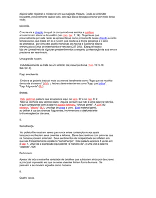 depois fazer registrar e conservar em sua sagrada Palavra. pode-se entender
boa parte, possivelmente quase tudo, pelo que Deus desejava ensinar por meio desta
visão.
Do norte.
O norte era a direção da qual os conquistadores assírios e caldeos
acostumavam atacar a Jerusalém (ver com. Jer. 1: 14). Sugeriu-se que
possivelmente por esta razão se apresentasse como procedente dessa direção o vento
tempestuoso, que trazia em si a nuvem que ocultava a divina presença e o arco
da promessa. por cima dos cruéis monarcas de Assíria e Babilônia estava
entronizado o Deus de misericórdia e verdade (2JT 350). Ezequiel estava
loja de comestíveis de lúgubres pressentimentos a respeito da desolação de sua terra e
precisava ser reanimado.
Uma grande nuvem.
Indubitavelmente se trata de um símbolo da presença divina (Exo. 19: 9-16;
Sal. 50: 3).
Fogo envolvente.
Embora se poderia traduzir mais ou menos literalmente como "fogo que se recolhia
dentro de si mesmo" (VM), o hebreu deve entender-se como "fogo que brilha",
"fogo fulgurante" (BJ).
Bronze.
Heb. jashmal, palavra que só aparece aqui, no vers. 27 e no cap. 8: 2.
Não se conhece seu sentido exato. Alguns pensam que não é uma palavra hebréia,
e que corresponde com a palavra acadia eshmaru, "bronze gentil". A LXX diz
elektron, "electro" (BJ), uma liga de prata e ouro. Este material gentil,
ao brilhar à luz das chamas fulgurantes, incrementava o deslumbrante
brilho e esplendor da cena.
5.
Semelhança.
Ao profeta lhe mostram seres que nunca antes contemplou e aos quais
tampouco conheciam seus ouvintes e leitores. Deve descrevê-los com palavras que
os homens possam entender. Seus sentimentos de incapacidade se refletem em
que usa freqüentemente a palavra "semelhança". Esta palavra aparece 8 vezes em
o cap. 1, uma vez a expressão equivalente "a maneira de", e uma vez a palavra
"aspecto". 606
De homem.
Apesar de toda a estranha variedade de detalhes que subtraíam ainda por descrever,
a principal impressão era que os seres viventes tinham forma humana. Se
paravam e se moviam erguidos como homens.
6.
Quatro caras.
 