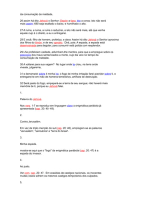 da consumação da maldade,
26 assim há dito Jehová o Senhor: Depón a tiara, tira a coroa; isto não será
mais assim; 680 seja exaltado o baixo, e humilhado o alto.
27 A ruína, a ruína, a ruína o reduzirei, e isto não será mais, até que venha
aquele cujo é o direito, e eu o entregarei.
28 E você, filho de homem, profetiza, e dava: Assim há dito Jehová o Senhor aproxima
dos filhos do Amón, e de seu oprobio. Dirá, pois: A espada, a espada está
desenvainada para degolar; para consumir está polida com resplendor.
29 Lhe profetizam vaidade, adivinham-lhe mentira, para que a empregue sobre os
pescoços dos maus sentenciados a morte, cujo dia veio no tempo da
consumação da maldade.
30 A voltarei para sua vagem? No lugar onde te criou, na terra onde
viveste, julgarei-te,
31 e derramarei sobre ti minha ira; o fogo de minha irritação farei acender sobre ti, e
entregarei-te em mão de homens temerários, artífices de destruição.
32 Será pasto do fogo, empapará-se a terra de seu sangue; não haverá mais
memória de ti, porque eu Jehová falei.
1.
Palavra do Jehová.
Nos vers. 1-7 se reproduz em linguagem clara a enigmática parábola já
apresentada (cap. 20: 45- 49).
2.
Contra Jerusalém.
Em vez da triplo menção do sul (cap. 20: 46), empregam-se as palavras
"Jerusalém', "santuários' e "terra do Israel'.
3.
Minha espada.
mostra-se aqui que o "fogo" da enigmática parábola (cap. 20: 47) é a
espada do invasor.
4.
Ao justo.
Ver com. cap. 20: 47. Em ocasiões de castigos nacionais, os inocentes
muitas vezes sofrem os mesmos castigos temporários dos culpados.
5.
 