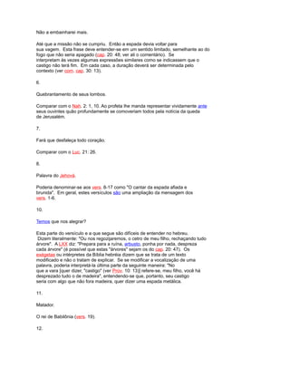 Não a embainharei mais.
Até que a missão não se cumpriu. Então a espada devia voltar para
sua vagem. Esta frase deve entender-se em um sentido limitado, semelhante ao do
fogo que não seria apagado (cap. 20: 48; ver ali o comentário). Se
interpretam às vezes algumas expressões similares como se indicassem que o
castigo não terá fim. Em cada caso, a duração deverá ser determinada pelo
contexto (ver com. cap. 30: 13).
6.
Quebrantamento de seus lombos.
Comparar com o Nah. 2: 1, 10. Ao profeta lhe manda representar vividamente ante
seus ouvintes quão profundamente se comoveriam todos pela notícia da queda
de Jerusalém.
7.
Fará que desfaleça todo coração.
Comparar com o Luc. 21: 26.
8.
Palavra do Jehová.
Poderia denominar-se aos vers. 8-17 como "O cantar da espada afiada e
brunida". Em geral, estes versículos são uma ampliação da mensagem dos
vers. 1-6.
10.
Temos que nos alegrar?
Esta parte do versículo e a que segue são difíceis de entender no hebreu.
Dizem literalmente: "Ou nos regozijaremos, o cetro de meu filho, rechaçando tudo
árvore". A LXX diz: "Prepara para a ruína, arbusto, ponha por nada, despreza
cada árvore" (é possível que estas "árvores" sejam os do cap. 20: 47). Os
exégetas ou intérpretes da Bíblia hebréia dizem que se trata de um texto
modificado e não o tratam de explicar. Se se modificar a vocalização de uma
palavra, poderia interpretá-la última parte da seguinte maneira: "No
que a vara [quer dizer, "castigo" (ver Prov. 10: 13)] refere-se, meu filho, você há
desprezado tudo o de madeira", entendendo-se que, portanto, seu castigo
seria com algo que não fora madeira, quer dizer uma espada metálica.
11.
Matador.
O rei de Babilônia (vers. 19).
12.
 