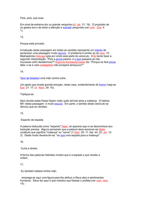 Fere, pois, sua coxa.
Em sinal de extrema dor ou grande vergonha (cf. Jer. 31: 19). O propósito de
os gestos era o de atrair a atenção e suscitar perguntas (ver com. Eze. 4:
1).
13.
Porque está provado.
A tradução desta passagem em todas as versões representa um intento de
esclarecer uma passagem muito escura. O problema é similar ao do vers. 10.
Madrepérola-Colunga opta por omitir esta parte do versículo. A BJ tenta fazer a
seguinte interpretação: "Pois a prova parece, e o que passaria se não
houvesse cetro desdenhoso?" Dujovne-Konstantynowski diz: "Porque se fará prova
dela; e se a vara castigadora não prospera tampouco?"
14.
Taco de beisebol uma mão contra outra.
Um gesto que revela grande emoção, neste caso, evidentemente de horror (veja-se
Eze. 21: 17; cf. Núm. 24: 10).
Triplique-se.
Sem dúvida estas frases fazem notar quão terrível seria a matança. O hebreu
681 desta passagem é muito escura. Em parte, o sentido deste versículo se
derivou que as versões.
15.
Espanto de espada.
A palavra traduzida como "espanto",'ibjah, só aparece aqui e se desconhece seu
tradução precisa. Alguns pensaram que a palavra deve escrever-se tibjah,
vocábulo que significa "matança" ou "carne" (1 Sam. 25: 11; Sal. 44: 22; Jer. 12:
3). Deste modo deveria ler-se: "eu pus uma espada para a matança".
16.
Curta à direita.
A forma das palavras hebréias mostra que é a espada a que recebe a
ordem.
17.
Eu também baterei minha mão.
emprega-se aqui uma figura para lhe atribuir a Deus atos e sentimentos
humanos. Deus faz aqui o que mandou que fizesse o profeta (ver com. vers.
14).
 