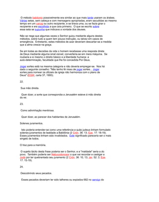 O método babilonio possivelmente era similar ao que mais tarde usaram os árabes.
Várias setas, sem cabeça e com mensagens apropriadas, eram sacudidas ao mesmo
tempo em um carcaj ou outro recipiente, e se tirava uma, ou se fazia girar o
recipiente e era escolhida a que caía primeiro. O que se escrito sobre
essa seta se supunha que indicava a vontade dos deuses.
Não se nega que algumas vezes o Senhor guiou mediante alguns destes
métodos, sobre tudo a quem tem pouca instrução, ou talvez em casos de
emergência. Entretanto, estes métodos de azar deveriam descartar-se a medida
que a alma cresce na graça.
Se em todas as decisões da vida o homem recebesse uma resposta direta
de Deus mediante alguma sinal visível, converteria-se em mera máquina. Se
roubaria a si mesmo o direito básico e a liberdade humana: a
auto-determinação, faculdade que lhe foi concedida Por Deus.
Jogar sortes está na mesma categoria e não deveria empregar-se. Nos há
dado o seguinte conselho: "Não tenho fé nisso de jogar sortes... Jogar
sortes para nomear os oficiais da igreja não harmoniza com o plano de
Deus" (EGW, carta 37, 1900).
22.
Sua mão direita.
Quer dizer, a sorte que correspondia a Jerusalém esteve à mão direita
do rei.
23.
Como adivinhação mentirosa.
Quer dizer, ao parecer dos habitantes de Jerusalém.
Solenes juramentos.
Isto poderia entender-se como uma referência a quão judeus tinham formulado
solenes juramentos de lealdade a Babilônia (2 Crón. 36: 13; Eze. 17: 18-19).
Esses juramentos tinham sido invalidados. Este significado pareceria ser o mais
singelo de todos.
O traz para a memória.
O sujeito tácito desta frase poderia ser o Senhor, e a "maldade" seria a do
povo. Também poderia ser Nabucodonosor o que vai recordar e castigar a
Judá por ter quebrantado seu juramento (2 Crón. 36: 10, 13; Jer. 52: 3; Eze.
17: 15-19).
24.
Descobrindo seus pecados.
Esses pecados deveriam ter sido talheres ou expiados 682 no serviço do
 
