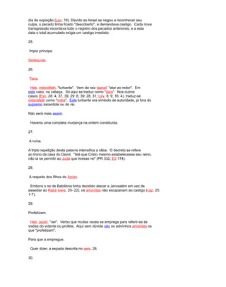 dia de expiação (Lev. 16). Devido ao Israel se negou a reconhecer seu
culpa, o pecado tinha ficado "descoberto", e demandava castigo. Cada nova
transgressão recordava todo o registro dos pecados anteriores, e a esta
data o total acumulado exigia um castigo imediato.
25.
Ímpio príncipe.
Sedequías.
26.
Tiara.
Heb. mitsnéfeth, "turbante". Vem da raiz tsanaf, "atar ao redor". Em
este caso, na cabeça. Só aqui se traduz como "tiara". Nos outros
casos (Exo. 28: 4, 37, 39; 29: 6; 39: 28, 31; Lev. 8: 9; 16: 4), traduz-se
mitsnéfeth como "mitra". Este turbante era símbolo de autoridade, já fora do
supremo sacerdote ou do rei.
Não será mais assim.
Haveria uma completa mudança na ordem constituída.
27.
A ruína.
A triplo repetição desta palavra intensifica a idéia. O decreto se refere
ao trono da casa do David. "Até que Cristo mesmo estabelecesse seu reino,
não ia se permitir ao Judá que tivesse rei" (PR 332; Ed 174).
28.
A respeito dos filhos do Amón.
Embora o rei de Babilônia tinha decidido atacar a Jerusalém em vez de
assediar ao Rabá (vers. 20- 22), os amonitas não escapariam ao castigo (cap. 25:
1-7).
29.
Profetizam.
Heb. jazah, "ver". Verbo que muitas vezes se emprega para referir-se às
visões do vidente ou profeta. Aqui sem dúvida são os adivinhos amonitas os
que "profetizam".
Para que a empregue.
Quer dizer, a espada descrita no vers. 28.
30.
 