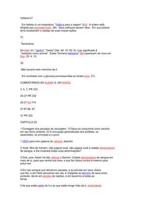 Voltarei-o?
Em hebreu é um imperativo: "Volta-a para a vagem" (BJ). A ordem está
dirigida aos amonitas (vers. 28). Seus esforços seriam vãos. Em sua própria
terra receberiam o castigo de suas ímpias ações.
31.
Temerários.
Do Heb. b'ir, "ganho", "besta" (Sal. 49: 10; 92: 6), cujo significado é
,"estúpido como animal'. Estes "homens bárbaros" (BJ) aparecem de novo em
Eze. 25: 4, 10.
32.
Não haverá mais memória de ti.
Em contraste com a gloriosa promessa feita ao Israel (vers. 27).
COMENTÁRIOS DO ELENA G. DO WHITE
3, 5, 7, PR 333
25-27 PR 332
26-27 Ed 174
27 8T 86, 97
31 PR 333
CAPÍTULO 22
1 Contagem dos pecados de Jerusalém. 13 Deus os consumirá como escória
em seu forno ardente. 23 A corrupção generalizada dos profetas, os
sacerdotes, os príncipes e o povo.
1 VEIO para mim palavra do Jehová, dizendo:
2 Você, filho de homem, não julgará você, não julgará você à cidade derramadora
de sangue, e lhe mostrará todas suas abominações?
3 Dirá, pois: Assim há dito Jehová o Senhor: Cidade derramadora de sangue em
meio de si, para que venha sua hora, e que fez ídolos contra si mesmo para
poluir-se!
4 Em seu sangue que derramou pecaste, e te poluíste em seus ídolos
que fez; e tem feito aproximar seu dia, e chegaste ao término de seus anos;
portanto, dei-te em oprobio às nações, e em escárnio a todas as
terras.
5 As que estão perto de ti e as que estão longe rirão de ti, amancillada
 