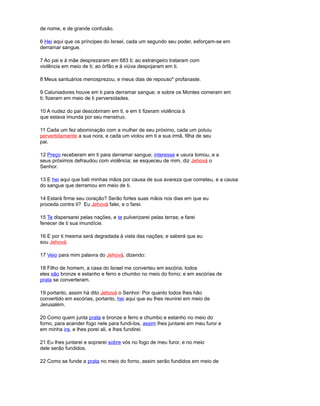 de nome, e de grande confusão.
6 Hei aqui que os príncipes do Israel, cada um segundo seu poder, esforçam-se em
derramar sangue.
7 Ao pai e à mãe desprezaram em 683 ti; ao estrangeiro trataram com
violência em meio de ti; ao órfão e à viúva despojaram em ti.
8 Meus santuários menosprezou, e meus dias de repouso* profanaste.
9 Caluniadores houve em ti para derramar sangue; e sobre os Montes comeram em
ti; fizeram em meio de ti perversidades.
10 A nudez do pai descobriram em ti, e em ti fizeram violência à
que estava imunda por seu menstruo.
11 Cada um fez abominação com a mulher de seu próximo, cada um poluiu
pervertidamente a sua nora, e cada um violou em ti a sua irmã, filha de seu
pai.
12 Preço receberam em ti para derramar sangue; interesse e usura tomou, e a
seus próximos defraudou com violência; se esqueceu de mim, diz Jehová o
Senhor.
13 E hei aqui que bati minhas mãos por causa de sua avareza que cometeu, e a causa
do sangue que derramou em meio de ti.
14 Estará firme seu coração? Serão fortes suas mãos nos dias em que eu
proceda contra ti? Eu Jehová falei, e o farei.
15 Te dispersarei pelas nações, e te pulverizarei pelas terras; e farei
fenecer de ti sua imundície.
16 E por ti mesma será degradada à vista das nações; e saberá que eu
sou Jehová.
17 Veio para mim palavra do Jehová, dizendo:
18 Filho de homem, a casa do Israel me converteu em escória; todos
eles são bronze e estanho e ferro e chumbo no meio do forno; e em escórias de
prata se converteram.
19 portanto, assim há dito Jehová o Senhor: Por quanto todos lhes hão
convertido em escórias, portanto, hei aqui que eu lhes reunirei em meio de
Jerusalém.
20 Como quem junta prata e bronze e ferro e chumbo e estanho no meio do
forno, para acender fogo nele para fundi-los, assim lhes juntarei em meu furor e
em minha ira, e lhes porei ali, e lhes fundirei.
21 Eu lhes juntarei e soprarei sobre vós no fogo de meu furor, e no meio
dele serão fundidos.
22 Como se funde a prata no meio do forno, assim serão fundidos em meio de
 