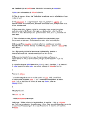 ele; e saberão que eu Jehová terei derramado minha irritação sobre vós.
23 Veio para mim palavra do Jehová, dizendo:
24 Filho de homem, dava a ela: Você não é terra limpa, nem orvalhada com chuva
no dia do furor.
25 Há conjuración de seus profetas em meio dela, como leão rugiente que
arrebata presa; devoraram almas, tomaram fazendas e honra, multiplicaram seus
viúvas em meio dela.
26 Seus sacerdotes violaram minha lei, e poluíram meus santuários; entre o
santo e o profano não fizeram diferença, nem distinguiram entre imundo e
limpo; e de meus dias de repouso* apartaram seus olhos, e eu fui profanado em
meio deles.
27 Seus príncipes em meio dela são como lobos que arrebatam presa,
derramando sangue, para destruir as almas, para obter lucros injustas.
28 E seus profetas recubrían com lodo solto, lhes profetizando vaidade e
lhes adivinhando mentira, dizendo: Assim há dito Jehová o Senhor; e Jehová não
tinha falado.
29 O povo da terra usava de opressão e cometia roubo, ao aflito e
carente fazia violência, e ao estrangeiro oprimia sem direito.
30 E procurei entre eles homem que fizesse cerca e que ficasse na
brecha diante de mim, a favor da terra, para que eu não a destrua-se; e não
achei-o.
31 portanto, derramei sobre eles minha ira; com o ardor de minha ira os consumi;
fiz voltar o caminho deles sobre sua própria cabeça, diz Jehová o Senhor.
1.
Palavra do Jehová.
O capítulo 22 pode dividir-se em três partes: os vers. 1-16, uma lista de
os pecados de Jerusalém; vers. 17-22, a parábola do refinamento do metal;
vers. 23-31, a descrição da corrupção geral que afeta a todas as
classes sociais.
2.
Não julgará você?
Ver com. cap. 20: 1.
Cidade derramadora de sangue.
Quer dizer, "cidade culpado do derramamento de sangue". Entre os crímenes
que lhe tinham granjeado a Jerusalém esse infame título, sem dúvida podiam contar-se
assassinatos feitos ao amparo da lei e o oferecimento de meninos em sacrifício
ao Moloc.
 