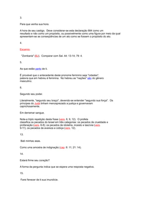 3.
Para que venha sua hora.
A hora de seu castigo. Deve considerar-se esta declaração 684 como um
resultado e não como um propósito, ou possivelmente como uma figura por meio da qual
apresentam-se as conseqüências de um ato como se fossem o propósito do ato.
4.
Escamio.
"Zombaria" (BJ). Comparar com Sal. 44: 13-14; 79: 4.
5.
As que estão perto de ti.
É provável que o antecedente deste pronome feminino seja "cidades",
palavra que em hebreu é feminina. No hebreu as "nações" são do gênero
masculino.
6.
Segundo seu poder.
Literalmente, "segundo seu braço", devendo-se entender "segundo sua força". Os
príncipes do Judá tinham menosprezado a justiça e governavam
caprichosamente.
Em derramar sangue.
Note-a triplo repetição desta frase (vers. 6, 9, 12). O profeta
classifica os pecados do Israel em três categorias: os pecados de crueldade e
profanação (vers. 6-8); os pecados de idolatria, incesto e lascívia (vers.
9-11), os pecados de avareza e cobiça (vers. 12).
13.
Bati minhas asas.
Como uma amostra de indignação (cap. 6: 11; 21: 14).
14.
Estará firme seu coração?
A forma da pergunta indica que se espera uma resposta negativa.
15.
Farei fenecer de ti sua imundície.
 