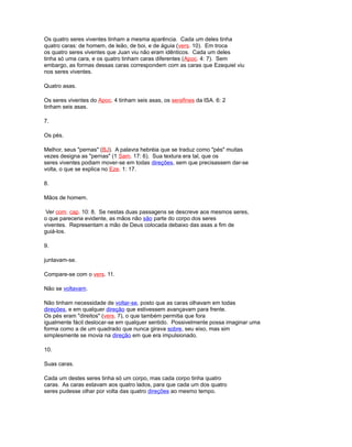 Os quatro seres viventes tinham a mesma aparência. Cada um deles tinha
quatro caras: de homem, de leão, de boi, e de águia (vers. 10). Em troca
os quatro seres viventes que Juan viu não eram idênticos. Cada um deles
tinha só uma cara, e os quatro tinham caras diferentes (Apoc. 4: 7). Sem
embargo, as formas dessas caras correspondem com as caras que Ezequiel viu
nos seres viventes.
Quatro asas.
Os seres viventes do Apoc. 4 tinham seis asas, os serafines da ISA. 6: 2
tinham seis asas.
7.
Os pés.
Melhor, seus "pernas" (BJ). A palavra hebréia que se traduz como "pés" muitas
vezes designa as "pernas" (1 Sam. 17: 6). Sua textura era tal, que os
seres viventes podiam mover-se em todas direções, sem que precisassem dar-se
volta, o que se explica no Eze. 1: 17.
8.
Mãos de homem.
Ver com. cap. 10: 8. Se nestas duas passagens se descreve aos mesmos seres,
o que pareceria evidente, as mãos não são parte do corpo dos seres
viventes. Representam a mão de Deus colocada debaixo das asas a fim de
guiá-los.
9.
juntavam-se.
Compare-se com o vers. 11.
Não se voltavam.
Não tinham necessidade de voltar-se, posto que as caras olhavam em todas
direções, e em qualquer direção que estivessem avançavam para frente.
Os pés eram "direitos" (vers. 7), o que também permitia que fora
igualmente fácil deslocar-se em qualquer sentido. Possivelmente possa imaginar uma
forma como a de um quadrado que nunca girava sobre, seu eixo, mas sim
simplesmente se movia na direção em que era impulsionado.
10.
Suas caras.
Cada um destes seres tinha só um corpo, mas cada corpo tinha quatro
caras. As caras estavam aos quatro lados, para que cada um dos quatro
seres pudesse olhar por volta das quatro direções ao mesmo tempo.
 