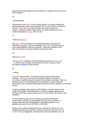 Embora não se faz ressaltar aqui este aspecto, os castigos teriam que ter um
efeito saudável.
16.
Será degradada.
"Mostraste-te ímpia" (BJ). A forma verbal hebréia, com ligeira modificação,
pode entender-se como "tomará herdade" (RVA), mas a melhor tradução é a
da RVR. A LXX diz: "Eu tomarei herdade em ti ante os olhos das
nações". Algumas versões antigas dizem: "Eu serei profanado em vós a
a vista das nações" (cf. caps. 20: 9; 36: 20).
17.
Palavra do Jehová.
Nos vers. 17-22 se apresenta uma parábola apoiada no processo do
refinamento da prata. O forno é Jerusalém (vers. 19). É duvidoso que se
ache nesta parábola a idéia da purificação. A idéia que ressalta é mais
bem a da ira divina cujo ardor derrete a escória sem valor.
23.
Palavra do Jehová.
Os vers. 23-31 constituem a terceira seção do capítulo (ver com. vers.
1). Contêm outra contagem dos pecados do Israel, na qual se indica
que todas as classes sociais pecaram.
25.
Profetas.
A LXX diz "governantes". A mudança de uma só letra permite essa
tradução. Já no cap. 13 se acusou aos falsos profetas. Sua obra foi
um contínuo impedimento para o trabalho dos verdadeiros profetas. Não é de
admirar-se que à luz de afirmações tão contraditórias, a gente estivesse
confundida e que encontrasse desculpas plausíveis para não obedecer os mandatos
divinos.
A mesma confusão existe hoje no mundo religioso. devido a que o mundo
cristão está dividido irremediavelmente, e como há pessoas piedosas nas
diversas comunhões, alguns opinam que, ao fim de contas, não importa o que
acreditam.
O único antídoto seguro contra a influência dos falsos profetas em
nossos dias é conhecer por investigação pessoal o que é verdade. É
perigoso depender das investigações, e das opiniões alheias ou da
sabedoria de outro (CW 45; 2JT 296; CS 651-652).
devido a que os falsos profetas teriam que abundar nos últimos dias, em
repetidas ocasiões Jesus advertiu contra suas técnicas sutis (Mat. 24: 4-5,
11, 24). Diz que "enganarão, se for possível, até aos escolhidos" (Mat. 24:
 