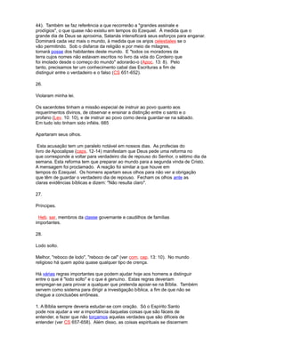 44). Também se faz referência a que recorrerão a "grandes assinale e
prodígios", o que quase não existiu em tempos do Ezequiel. À medida que o
grande dia de Deus se aproxima, Satanás intensificará seus esforços para enganar.
Dominará cada vez mais o mundo, à medida que os anjos celestiales se o
vão permitindo. Sob o disfarce da religião e por meio de milagres,
tomará posse dos habitantes deste mundo. E "todos os moradores da
terra cujos nomes não estavam escritos no livro da vida do Cordeiro que
foi imolado desde o começo do mundo" adorarão-o (Apoc. 13: 8). Pelo
tanto, precisamos ter um conhecimento cabal das Escrituras a fim de
distinguir entre o verdadeiro e o falso (CS 651-652).
26.
Violaram minha lei.
Os sacerdotes tinham a missão especial de instruir ao povo quanto aos
requerimentos divinos, de observar e ensinar a distinção entre o santo e o
profano (Lev. 10: 10), e de instruir ao povo como devia guardar-se na sábado.
Em tudo isto tinham sido infiéis. 685
Apartaram seus olhos.
Esta acusação tem um paralelo notável em nossos dias. As profecias do
livro de Apocalipse (caps. 12-14) manifestam que Deus pede uma reforma no
que corresponde a voltar para verdadeiro dia de repouso do Senhor, o sétimo dia da
semana. Esta reforma tem que preparar ao mundo para a segunda vinda de Cristo.
A mensagem foi proclamado. A reação foi similar a que houve em
tempos do Ezequiel. Os homens apartam seus olhos para não ver a obrigação
que têm de guardar o verdadeiro dia de repouso. Fecham os olhos ante as
claras evidências bíblicas e dizem: "Não resulta claro".
27.
Príncipes.
Heb. sar, membros da classe governante e caudilhos de famílias
importantes.
28.
Lodo solto.
Melhor, "reboco de lodo", "reboco de cal" (ver com. cap. 13: 10). No mundo
religioso há quem apóia quase qualquer tipo de crença.
Há várias regras importantes que podem ajudar hoje aos homens a distinguir
entre o que é "lodo solto" e o que é genuíno. Estas regras deveriam
empregar-se para provar a qualquer que pretenda apoiar-se na Bíblia. Também
servem como sistema para dirigir a investigação bíblica, a fim de que não se
chegue a conclusões errôneas.
1. A Bíblia sempre deveria estudar-se com oração. Só o Espírito Santo
pode nos ajudar a ver a importância daquelas coisas que são fáceis de
entender, e fazer que não torçamos aquelas verdades que são difíceis de
entender (ver CS 657-658). Além disso, as coisas espirituais se discernem
 