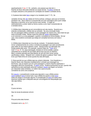 espiritualmente (1 Cor. 2: 14). portanto, uma pessoa que não tem o
Espírito de Deus não pode entender as coisas divinas. A prática correta de
a oração colocará a uma pessoa em condições de receber a verdade divina.
2. A pessoa deve estar lista a seguir a luz revelada (Juan 7: 17). As
verdades divinas não são dadas em forma confusa, ambígua, para que os homens
pisoteiem-nas. Deus reserva a compreensão de suas mensagens para quem esteja
dispostos a caminhar na luz que ilumina suas mentes. O negar-se
obstinadamente a andar nesta luz fecha a porta a uma maior compreensão de
a verdade divina.
3. A Bíblia deve interpretar-se em concordância com ela mesma. Quando se a
entende corretamente, a Bíblia não se contradiz. Se uma conclusão tirada
de uma passagem bíblica contradiz a outra passagem do mesmo livro, deve dizer-se que
essa conclusão é falsa. Muitas vezes lhe pode dar várias interpretações
a um versículo ou a uma passagem, quando o considera em forma isolada. Em tal
caso, deve aceitá-la conclusão que esteja em completa harmonia com toda a
Bíblia.
4. A Bíblia deve interpretar-se à luz de seu contexto. O estudante deveria
tornar cuidadosamente em conta o contexto da passagem que está considerando
para saber do que estava falando o autor. Deverá limitar sua aplicação aos
limites postos pelo autor. Por exemplo, quando Pablo diz: "Tudo me é
lícito" (1 Cor. 6: 12), essa declaração, tomada em forma isolada, poderia
interpretar-se no sentido de que Pablo afirma aqui que era um libertino.
Mas o contexto assinala que está falando de que era lícito comer carnes
sacrificadas a ídolos. Ninguém tem o direito de aplicar a palavra "todo" mais
lá do que Pablo tinha em conta quando fez esta afirmação.
5. Deve permitir-se que a Bíblia seja seu próprio intérprete. Com freqüência, o
Espírito Santo não interpreta imediatamente o símbolo que empregam as
Escrituras, mas se espera que em outra passagem o mesmo Espírito explicasse o
linguagem difícil de compreender. E assim ocorre. Poderia acrescentar-se que, quando não
apresenta-se esta explicação adicional, qualquer intento que façam os homens
por interpretar estes símbolos, no melhor dos casos só pode
considerar-se como uma conjetura.
Em resumo, o procedimento correto para descobrir o que a Bíblia ensina
sobre qualquer tema é tomar tudo o que a Bíblia diz quanto a esse tema
antes de chegar a conclusão alguma. A consideração do tema em todos seus
alcances impede que o intérprete saia por uma tangente de interpretação que
não seja bíblica.
29.
O povo da terra.
Aqui se acusa às pessoas comum.
30.
Procurei entre eles homem.
Comparar com o Jer. 5: 1.
 