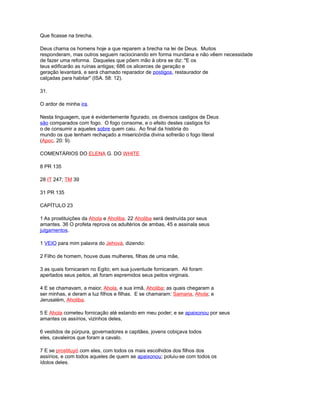 Que ficasse na brecha.
Deus chama os homens hoje a que reparem a brecha na lei de Deus. Muitos
responderam, mas outros seguem raciocinando em forma mundana e não vêem necessidade
de fazer uma reforma. Daqueles que põem mão à obra se diz: "E os
teus edificarão as ruínas antigas; 686 os alicerces de geração e
geração levantará, e será chamado reparador de postigos, restaurador de
calçadas para habitar" (ISA. 58: 12).
31.
O ardor de minha ira.
Nesta linguagem, que é evidentemente figurado, os diversos castigos de Deus
são comparados com fogo. O fogo consome, e o efeito destes castigos foi
o de consumir a aqueles sobre quem caiu. Ao final da história do
mundo os que tenham rechaçado a misericórdia divina sofrerão o fogo literal
(Apoc. 20: 9).
COMENTÁRIOS DO ELENA G. DO WHITE
8 PR 135
28 IT 247; TM 39
31 PR 135
CAPÍTULO 23
1 As prostituições da Ahola e Aholiba. 22 Aholiba será destruída por seus
amantes. 36 O profeta reprova os adultérios de ambas, 45 e assinala seus
julgamentos.
1 VEIO para mim palavra do Jehová, dizendo:
2 Filho de homem, houve duas mulheres, filhas de uma mãe,
3 as quais fornicaram no Egito; em sua juventude fornicaram. Ali foram
apertados seus peitos, ali foram espremidos seus peitos virginais.
4 E se chamavam, a maior, Ahola, e sua irmã, Aholiba; as quais chegaram a
ser minhas, e deram a luz filhos e filhas. E se chamaram: Samaria, Ahola; e
Jerusalém, Aholiba.
5 E Ahola cometeu fornicação até estando em meu poder; e se apaixonou por seus
amantes os assírios, vizinhos deles,
6 vestidos de púrpura, governadores e capitães, jovens cobiçava todos
eles, cavaleiros que foram a cavalo.
7 E se prostituyó com eles, com todos os mais escolhidos dos filhos dos
assírios, e com todos aqueles de quem se apaixonou; poluiu-se com todos os
ídolos deles.
 