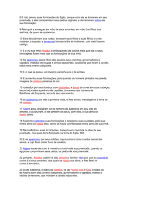 8 E não deixou suas fornicações do Egito; porque com ela se tornaram em seu
juventude, e eles comprimiram seus peitos virginais, e derramaram sobre ela
sua fornicação.
9 Pelo qual a entreguei em mão de seus amantes, em mão dos filhos dos
assírios, de quem se apaixonou.
10 Eles descobriram sua nudez, tomaram seus filhos e suas filhas, e a ela
mataram a espada; e deveu ser famosa entre as mulheres, pois nela fizeram
castigo.
11 E o viu sua irmã Aholiba, e enlouqueceu de luxúria mais que ela; e seus
fornicações foram mais que as fornicações de sua irmã.
12 Se apaixonou pelos filhos dos assírios seus vizinhos, governadores e
capitães, vestidos de roupas e armas excelentes, cavaleiros que foram a cavalo,
todos eles jovens cobiçáveis.
13 E vi que se poluiu; um mesmo caminho era o de ambas.
14 E aumentou suas fornicações; pois quando viu homens pintados na parede,
imagens de caldeos pintadas de cor,
15 rodeados por seus lombos com talabartes, e tiaras de cores em suas cabeças,
tendo todos eles aparência de capitães, à maneira dos homens de
Babilônia, de Esquenta, terra de seu nascimento,
16 se apaixonou por eles a primeira vista, e lhes enviou mensageiros à terra de
os caldeos.
17 Assim, pois, chegaram-se os homens de Babilônia em seu leito de
amores, e a poluíram, e ela também se poluiu com eles, e sua alma se
hastió deles.
18 Assim fez patenteie suas fornicações e descobriu suas nudezes, pelo qual
minha alma se hastió dela, como se havia já enfastiada minha alma de sua irmã.
19 Até multiplicou suas fornicações, trazendo em memória os dias de seu
juventude, nos quais tinha fornicado na terra do Egito. 687
20 E se apaixonou por seus rufiões, cuja luxúria é como o ardor carnal dos
asnos, e cujo fluxo como fluxo de cavalos.
21 Assim trouxe de novo à memória a luxúria de sua juventude, quando os
egípcios comprimiram seus peitos, os peitos de sua juventude.
22 portanto, Aholiba, assim há dito Jehová o Senhor: Hei aqui que eu suscitarei
contra ti a seus amantes, dos quais se hastió sua alma, e lhes farei vir
contra ti em redor;
23 os de Babilônia, e todos os caldeos, os do Pecod, Soa e Coa, e todos os
de Assíria com eles; jovens cobiçáveis, governadores e capitães, nobres e
varões de renome, que montam a cavalo todos eles.
 