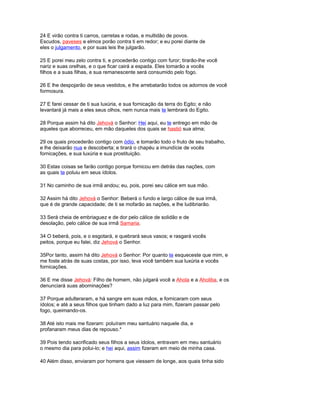 24 E virão contra ti carros, carretas e rodas, e multidão de povos.
Escudos, paveses e elmos porão contra ti em redor; e eu porei diante de
eles o julgamento, e por suas leis lhe julgarão.
25 E porei meu zelo contra ti, e procederão contigo com furor; tirarão-lhe você
nariz e suas orelhas, e o que ficar cairá a espada. Eles tomarão a vocês
filhos e a suas filhas, e sua remanescente será consumido pelo fogo.
26 E lhe despojarão de seus vestidos, e lhe arrebatarão todos os adornos de você
formosura.
27 E farei cessar de ti sua luxúria, e sua fornicação da terra do Egito; e não
levantará já mais a eles seus olhos, nem nunca mais te lembrará do Egito.
28 Porque assim há dito Jehová o Senhor: Hei aqui, eu te entrego em mão de
aqueles que aborreceu, em mão daqueles dos quais se hastió sua alma;
29 os quais procederão contigo com ódio, e tomarão todo o fruto de seu trabalho,
e lhe deixarão nua e descoberta; e tirará o chapéu a imundície de vocês
fornicações, e sua luxúria e sua prostituição.
30 Estas coisas se farão contigo porque fornicou em detrás das nações, com
as quais te poluiu em seus ídolos.
31 No caminho de sua irmã andou; eu, pois, porei seu cálice em sua mão.
32 Assim há dito Jehová o Senhor: Beberá o fundo e largo cálice de sua irmã,
que é de grande capacidade; de ti se mofarão as nações, e lhe ludibriarão.
33 Será cheia de embriaguez e de dor pelo cálice de solidão e de
desolação, pelo cálice de sua irmã Samaria.
34 O beberá, pois, e o esgotará, e quebrará seus vasos; e rasgará vocês
peitos, porque eu falei, diz Jehová o Senhor.
35Por tanto, assim há dito Jehová o Senhor: Por quanto te esqueceste que mim, e
me foste atrás de suas costas, por isso, leva você também sua luxúria e vocês
fornicações.
36 E me disse Jehová: Filho de homem, não julgará você a Ahola e a Aholiba, e os
denunciará suas abominações?
37 Porque adulteraram, e há sangre em suas mãos, e fornicaram com seus
ídolos; e até a seus filhos que tinham dado a luz para mim, fizeram passar pelo
fogo, queimando-os.
38 Até isto mais me fizeram: poluíram meu santuário naquele dia, e
profanaram meus dias de repouso.*
39 Pois tendo sacrificado seus filhos a seus ídolos, entravam em meu santuário
o mesmo dia para polui-lo; e hei aqui, assim fizeram em meio de minha casa.
40 Além disso, enviaram por homens que viessem de longe, aos quais tinha sido
 