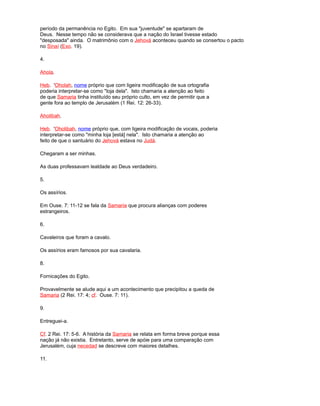 período da permanência no Egito. Em sua "juventude" se apartaram de
Deus. Nesse tempo não se considerava que a nação do Israel tivesse estado
"desposada" ainda. O matrimônio com o Jehová aconteceu quando se consertou o pacto
no Sinaí (Exo. 19).
4.
Ahola.
Heb. 'Oholah, nome próprio que com ligeira modificação de sua ortografia
poderia interpretar-se como "loja dela". Isto chamaria a atenção ao feito
de que Samaria tinha instituído seu próprio culto, em vez de permitir que a
gente fora ao templo de Jerusalém (1 Rei. 12: 26-33).
Aholibah.
Heb. 'Oholibah, nome próprio que, com ligeira modificação de vocais, poderia
interpretar-se como "minha loja [está] nela". Isto chamaria a atenção ao
feito de que o santuário do Jehová estava no Judá.
Chegaram a ser minhas.
As duas professavam lealdade ao Deus verdadeiro.
5.
Os assírios.
Em Ouse. 7: 11-12 se fala da Samaria que procura alianças com poderes
estrangeiros.
6.
Cavaleiros que foram a cavalo.
Os assírios eram famosos por sua cavalaria.
8.
Fornicações do Egito.
Provavelmente se alude aqui a um acontecimento que precipitou a queda de
Samaria (2 Rei. 17: 4; cf. Ouse. 7: 11).
9.
Entreguei-a.
Cf. 2 Rei. 17: 5-6. A história da Samaria se relata em forma breve porque essa
nação já não existia. Entretanto, serve de apóie para uma comparação com
Jerusalém, cuja necedad se descreve com maiores detalhes.
11.
 