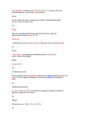 Heb. pilégesh, "concubina" (Gén. 22: 24; 2 Sam. 3: 7). Aqui se refere aos
príncipes egípcios, cujos favores Judá procurava.
Asnos.
usa-se a figura de asnos e cavalos para mostrar a intensidade da paixão
(cf. Jer. 2: 24; 5: 8; Ouse. 8: 9).
23.
Pecod.
Nome de uma tribo aramaica que vivia ao leste do Tigris, perto da
desembocadura desse rio (Jer. 50: 21).
Soa e Coa.
acredita-se que eram os Sutu e os Qutu, tribos que viviam ao leste do Tigris.
24.
Carros.
Heb. hótsen, cujo significado-se 689 desconhece. A LXX diz "do
norte", o qual é muito lógico.
Rodas.
Cf. cap. 26: 10.
25.
Tirarão-lhe seu nariz.
Tanto os agarrar como os babilonios mutilavam aos detentos Segundo Diodoro de
Sicilia (I. 78), os egípcios castigavam a uma esposa adúltera lhe cortando a
nariz.
28.
Aqueles que aborreceu.
Cf. vers. 17 Nos vers. 28-31 se descreve o castigo de Jerusalém mediante a
figura do castigo de uma rameira.
32.
Beberá.
Da taça de ira. (cf. ISA 51: 17; Jer. 25: 15).
34.
 
