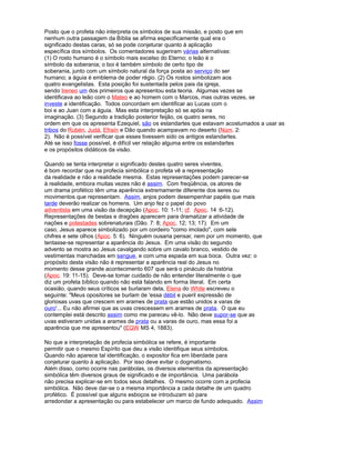 Posto que o profeta não interpreta os símbolos de sua missão, e posto que em
nenhum outra passagem da Bíblia se afirma especificamente qual era o
significado destas caras, só se pode conjeturar quanto à aplicação
específica dos símbolos. Os comentadores sugeriram várias alternativas:
(1) O rosto humano é o símbolo mais excelso do Eterno; o leão é o
símbolo da soberania; o boi é também símbolo de certo tipo de
soberania, junto com um símbolo natural da força posta ao serviço do ser
humano; a águia é emblema de poder régio. (2) Os rostos simbolizam aos
quatro evangelistas. Esta posição foi sustentada pelos pais da igreja,
sendo Ireneo um dos primeiros que apresentou esta teoria. Algumas vezes se
identificava ao leão com o Mateo e ao homem com o Marcos, mas outras vezes, se
investe a identificação. Todos concordam em identificar ao Lucas com o
boi e ao Juan com a águia. Mas esta interpretação só se apóia na
imaginação. (3) Segundo a tradição posterior feijão, os quatro seres, no
ordem em que os apresenta Ezequiel, são os estandartes que estavam acostumados a usar as
tribos do Rubén, Judá, Efraín e Dão quando acampavam no deserto (Núm. 2:
2). Não é possível verificar que esses tivessem sido os antigos estandartes.
Até se isso fosse possível, é difícil ver relação alguma entre os estandartes
e os propósitos didáticos da visão.
Quando se tenta interpretar o significado destes quatro seres viventes,
é bom recordar que na profecia simbólica o profeta vê a representação
da realidade e não a realidade mesma. Estas representações podem parecer-se
à realidade, embora muitas vezes não é assim. Com freqüência, os atores de
um drama profético têm uma aparência extremamente diferente dos seres ou
movimentos que representam. Assim, anjos podem desempenhar papéis que mais
tarde deverão realizar os homens. Um anjo fez o papel do povo
adventista em uma visão da decepção (Apoc. 10: 1-11; cf. Apoc. 14 :6-12).
Representações de bestas e dragões aparecem para dramatizar a atividade de
nações e potestades sobrenaturais (Dão. 7: 8; Apoc. 12; 13; 17). Em um
caso, Jesus aparece simbolizado por um cordeiro "como imolado", com sete
chifres e sete olhos (Apoc. 5: 6). Ninguém ousaria pensar, nem por um momento, que
tentasse-se representar a aparência do Jesus. Em uma visão do segundo
advento se mostra ao Jesus cavalgando sobre um cavalo branco, vestido de
vestimentas manchadas em sangue, e com uma espada em sua boca. Outra vez: o
propósito desta visão não é representar a aparência real do Jesus no
momento desse grande acontecimento 607 que será o pináculo da história
(Apoc. 19: 11-15). Deve-se tomar cuidado de não entender literalmente o que
diz um profeta bíblico quando não está falando em forma literal. Em certa
ocasião, quando seus críticos se burlaram dela, Elena do White escreveu o
seguinte: "Meus opositores se burlam de 'essa débil e pueril expressão de
gloriosas uvas que crescem em arames de prata que estão unidos a varas de
ouro'... Eu não afirmei que as uvas crescessem em arames de prata. O que eu
contemplei está descrito assim como me pareceu vê-lo. Não deve supor-se que as
uvas estiveram unidas a arames de prata ou a varas de ouro, mas essa foi a
aparência que me apresentou" (EGW MS 4, 1883).
No que a interpretação de profecia simbólica se refere, é importante
permitir que o mesmo Espírito que deu a visão identifique seus símbolos.
Quando não aparece tal identificação, o expositor fica em liberdade para
conjeturar quanto à aplicação. Por isso deve evitar o dogmatismo.
Além disso, como ocorre nas parábolas, os diversos elementos da apresentação
simbólica têm diversos graus de significado e de importância. Uma parábola
não precisa explicar-se em todos seus detalhes. O mesmo ocorre com a profecia
simbólica. Não deve dar-se o a mesma importância a cada detalhe de um quadro
profético. É possível que alguns esboços se introduzam só para
arredondar a apresentação ou para estabelecer um marco de fundo adequado. Assim
 