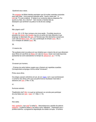 Quebrará seus vasos.
Os exégetas da Bíblia hebréia assinalam que há muitas variantes propostas
para esta frase. Uma possível tradução seria: "roerá a olaria ela". A
LXX diz: "E você a beberá. E festas e os novilúnios dela eu despreza Por
quanto eu falei, diz o Senhor". Sem dúvida a hebréia fala da
desespero que sentiriam os judeus no dia de seu castigo.
36.
Não julgará você?
Cf. cap. 20: 4; 22: Aqui começa uma nova seção. O profeta resume os
pecados da Ahola e da Aholiba mas de um ponto de vista diferente d que
emprega na descrição dos vers. 22 Nomeia aqui três elementos conspícuos
(1)O culto do Moloc (vers. 37), (2) a profanação do templo (vers. 38), e
(3) a violação do sábado (vers. 38).
39.
O mesmo dia.
Tão audazes eram os judeus em sua idolatria que o mesmo dia em que ofereciam
seus filhos em sacrifício ao Moloc em vale do Hinom, foram com toda hipocrisia
apresentar-se como adoradores no templo do Jehová (cf. Jer. 7: 9-10).
40.
Enviaram por homens.
O tempo de verbo hebreu sugere que o fizeram em repetidas ocasiões.
Corresponderia emprega a forma verbal "enviavam".
Pintou seus olhos.
Os antigos usavam antimônio em pó, de cor negra, com o que sombreavam
o contorno dos olhos a fim que sua parte branca resultasse mais bela e
sedutora (ver com. 2 Rei. 9: 30).
41.
Suntuoso estrado.
"Esplêndido divã" (BJ), no qual se reclinavam os convida para participar
de uma festa (ver com. Cant. 3: 7; Mar. 2: 15).
42.
lhes saiba.
Heb. sawba'im, cujo qeré* é saiba'im. desconhece-se o sentido da palavra
sawba'im. A palavra saiba'im se traduz como "bêbados". Parecesse que o
profeta sublinha a progressiva degradação da cidade corrupta. A homens
 