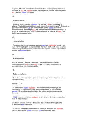 vulgares, bêbados, procedentes do deserto, lhes permite participar de seus
abraços. A LXX e a Vulgata omitem por completo a palavra; assim também a
BJ: "Homens gastos do deserto".
43.
Ainda cometerão?
O hebreu deste versículo é escuro. Por isso diz a BJ em nota de pé de
página: "Tradução duvidosa de um texto provavelmente corrompido". (Entenda-se
por "texto corrompido" um que foi modificado com o intento de fazê-lo
menos difícil de entender.) A LXX diz: "Com estes não cometem adultério? E
obras de rameira também esta cometeu adultério". A tradição da RVR é tão
lógica como qualquer outra.
45.
Homens justos.
É possível que por, contraste se designe assim aos babilonios, o qual é um
dura recriminação para as ímpias irmãs. Por outra parte, esta pode ser uma
expressão geral, empregada para representar aqueles homens a quem se os
confiou o julgamento justo.
47.
Apedrejarão-as.
Aqui se mistura a figura e a realidade. O apedrejamento no castigo
legal do adultério (Lev. 20: 21 Deut. 22: 22, 24), mas a destruição final
Jerusalém seria por meio da espada.
48.
Todas as mulheres.
Quer dizer, todas as nações, para quem o exemplo do Israel serviria como
advertência. 690
CAPÍTULO 24
1 A parábola da panela hirviente, 6 assinala a inevitável destruição de
Jerusalém. 15 O lamento contido pelo profeta apesar da morte de seu
esposa, 19 simboliza as calamidades dos judeus, superiores a qualquer
lamento.
1 VEIO para mim palavra do Jehová no nono ano, no décimo mês, aos dez
dias do mês, dizendo:
2 Filho de homem, escreve a data deste dia; o rei de Babilônia pôs sítio
a Jerusalém este mesmo dia.
3 E fala por parábola à casa rebelde, e lhes diga: Assim há dito Jehová o
Senhor: Ponha uma panela, ponha, e joga também nela água;
 