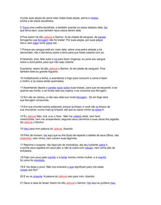 4 junta suas peças de carne nela; todas boas peças, perna e costas;
enche a de ossos escolhidos.
5 Toma uma ovelha escolhida, e também acende os ossos debaixo dela; faz
que ferva bem; coze também seus ossos dentro dela.
6 Pois assim há dito Jehová o Senhor: Ai da cidade de sangues, da panela
ferrugenta cuja ferrugem não foi tirada! Por suas peças, por suas peças
tira-a, sem jogar sorte sobre ela.
7 Porque seu sangue está em meio dela; sobre uma pedra alisada a há
derramado; não a derramou sobre a terra para que fosse coberta com pó.
8 Havendo, pois, feito subir a ira para fazer vingança, eu porei seu sangue
sobre a dura pedra, para que não seja coberta.
9 portanto, assim há dito Jehová o Senhor: Ai da cidade de sangues! Pois
também farei eu grande fogueira,
10 multiplicando a lenha, e acendendo o fogo para consumir a carne e fazer
o molho; e os ossos serão queimados.
11 Assentando depois a panela vazia sobre suas brasas, para que se esquente, e se
queime seu fundo, e se funda nela sua sujeira, e se consuma sua ferrugem.
12 Em vão se cansou, e não saiu dela sua muita ferrugem. Só em fogo será
sua ferrugem consumida.
13 Em sua imunda luxúria padecerá, porque te limpei, e você não te limpou de
sua imundície; nunca mais te limpará, até que eu sacie minha ira sobre ti.
14 Eu Jehová falei; virá, e eu o farei. Não me voltarei atrás, nem terei
misericórdia, nem me arrependerei; segundo seus caminhos e suas obras lhe julgarão,
diz Jehová o Senhor.
15 Veio para mim palavra do Jehová, dizendo:
16 Filho de homem, hei aqui que eu lhe Quito de repente o deleite de seus Olhos; não
endeches, nem chore, nem corram suas lágrimas.
17 Reprime o suspirar, não faça luto de mortuários; ata seu turbante sobre ti,
e ponha seus sapatos em seus pés, e não te cubra com rebuço, nem coma pão de
enlutados.
18 Falei com povo pela manhã, e à tarde morreu minha mulher; e à manhã
fiz como foi mandado.
19 E me disse o povo: Não nos ensinará o que significam para nós estas
coisas que faz?
20 E eu os pinjente: A palavra do Jehová veio para mim, dizendo:
21 Dava à casa do Israel: Assim há dito Jehová o Senhor: Hei aqui eu profano meu
 