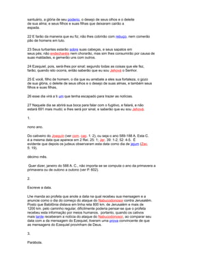 santuário, a glória de seu poderio, o desejo de seus olhos e o deleite
de sua alma; e seus filhos e suas filhas que deixaram cairão a
espada.
22 E farão da maneira que eu fiz; não lhes cobrirão com rebuço, nem comerão
pão de homens em luto.
23 Seus turbantes estarão sobre suas cabeças, e seus sapatos em
seus pés; não endecharéis nem chorarão, mas sim lhes consumirão por causa de
suas maldades, e gemerão uns com outros.
24 Ezequiel, pois, será-lhes por sinal; segundo todas as coisas que ele fez,
farão; quando isto ocorra, então saberão que eu sou Jehová o Senhor.
25 E você, filho de homem, o dia que eu arrebate a eles sua fortaleza, o gozo
de sua glória, o deleite de seus olhos e o desejo de suas almas, e também seus
filhos e suas filhas,
26 esse dia virá a ti um que tenha escapado para trazer as notícias.
27 Naquele dia se abrirá sua boca para falar com o fugitivo, e falará, e não
estará 691 mais mudo; e lhes será por sinal, e saberão que eu sou Jehová.
1.
nono ano.
Do cativeiro do Joaquín (ver com. cap. 1: 2), ou seja o ano 589-188 A. Esta C.
é a mesma data que aparece em 2 Rei. 25: 1; Jer. 39: 1-2; 52: 4-5. É
evidente que depois os judeus observaram esta data como dia de jejum (Zac.
5: 19).
décimo mês.
Quer dizer, janeiro do 588 A. C., não importa se se computa o ano da primavera a
primavera ou de outono a outono (ver P. 602).
2.
Escreve a data.
Lhe manda ao profeta que anote a data na qual recebeu sua mensagem e a
anuncie como o dia do começo do ataque do Nabucodonosor contra Jerusalém.
Posto que Babilônia distava em linha reta 800 km. de Jerusalém e mais de
1200 km. pelo caminho regular, dificilmente poderia pensar-se que o profeta
recebeu esta informação por meios humanos. portanto, quando os cativos
mais tarde receberam a notícia do ataque do Nabucodonosor, ao comparar seu
data com a da mensagem do Ezequiel, tiveram uma prova convincente de que
as mensagens do Ezequiel provinham de Deus.
3.
Parábola.
 
