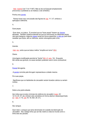 Heb. mashal (ver T. III, P. 957). Não se diz se Ezequiel simplesmente
pronunciou a parábola ou se realizou o ato simbólico.
Ponha uma panela.
Parece haver aqui uma alusão das figuras do cap. 11: 3-7, embora a
aplicação é diferente.
4.
Suas peças.
Quer dizer, os judeus. É provável que as "boas peças" fossem as classes
elevadas. Também poderia entender-se que se mencionam as diferentes peças,
não para designar a alguma classe social em forma específica, a não ser para fazer
ressaltar que todos, até os melhores, seriam abrangidos pela ruína.
5.
Acende.
Heb. dur, verbo que se traduz melhor "empilha em torno" (BJ).
Ossos.
Uma ligeira modificação permite ler "lenha" (BJ; cf. vers. 10). Enquanto
têm ainda sua gordura, os ossos também poderiam servir como combustível.
6.
Panela ferrugenta.
A panela corroída pela ferrugem representava a cidade mesma.
Por suas peças.
Significava que os habitantes de Jerusalém seriam levados cativos ou seriam
mortos.
7.
Sobre uma pedra alisada.
Isto indica que os atos criminais de violência de Jerusalém (caps. 22:
12-13; 23: 37; etc.) tinham sido cometidos em forma aberta e desavergonhada
(cf. Gén. 4: 10; Job 16: 18; ISA. 26: 21).
8.
Seu sangue.
Quer dizer, o sangue que seria derramada em ocasião da destruição de
Jerusalém. Seu castigo tinha que ser tão notório à vista do mundo como o
tinha sido seu pecado.
 