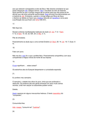 aos que estavam consagrados à obra de Deus. Não deveria considerar-se que
essas desgraças são castigos divinos. São o resultado da obra de Satanás.
Deve permitir-se que o inimigo chegue até as almas para que não possa ao fim
afirmar que não teve suficiente oportunidade. Este princípio fica demonstrado em
a história do Job. Entretanto, quando o inimigo aflige aos filhos de Deus,
o Senhor se deleita em fazer que a tristeza redunde em benefício e sirva para
a purificação dos que ficam (ver DTG 436-437).
17.
Não faça luto.
Deviam evitá-las manifestações habituais de duelo (cf. Jos. 7: 6; 1 Sam.
4: 12; 2 Sam. 15: 30, 32; ISA. 20: 2; Miq. 3: 7).
Pão de enlutados.
Possivelmente se aluda aqui a uma comida fúnebre (cf. Deut. 26: 14; Jer. 16: 7; Ouse. 9:
4).
18.
Falei com povo.
Não nos diz o que foi o que o profeta falou. Possivelmente compartilhou com seus
compatriotas a trágica notícia da morte de sua esposa.
19.
O que significam. . . estas coisas?
Os estranhos atos do Ezequiel despertaram a curiosidade esperada.
21.
Eu profano meu santuário.
O santuário, o deleite dos olhos do povo, tinha que ser profanado e
destruído. Os profanos pés dos gentis entrariam em seus muito santos
recintos, onde nem sequer os sacerdotes podiam entrar.
Deleite.
Assim aparece em alguns manuscritos hebreus. O texto masorético diz
"compaixão".
23.
Consumirão-lhes.
Heb. maqaq, "consumir-se", "podrirse".
24.
 