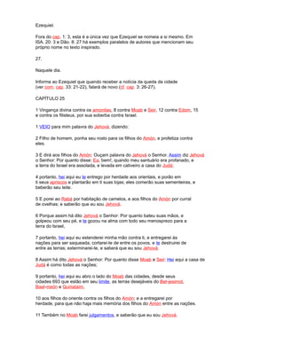 Ezequiel.
Fora do cap. 1: 3, esta é a única vez que Ezequiel se nomeia a si mesmo. Em
ISA. 20: 3 e Dão. 8: 27 há exemplos paralelos de autores que mencionam seu
próprio nome no texto inspirado.
27.
Naquele dia.
Informa ao Ezequiel que quando receber a notícia da queda da cidade
(ver com. cap. 33: 21-22), falará de novo (cf. cap. 3: 26-27).
CAPÍTULO 25
1 Vingança divina contra os amonitas, 8 contra Moab e Seir, 12 contra Edom, 15
e contra os filisteus, por sua soberba contra Israel.
1 VEIO para mim palavra do Jehová, dizendo:
2 Filho de homem, ponha seu rosto para os filhos do Amón, e profetiza contra
eles.
3 E dirá aos filhos do Amón: Ouçam palavra do Jehová o Senhor. Assim diz Jehová
o Senhor: Por quanto disse: Ea, bem!, quando meu santuário era profanado, e
a terra do Israel era assolada, e levada em cativeiro a casa do Judá;
4 portanto, hei aqui eu te entrego por herdade aos orientais, e porão em
ti seus apriscos e plantarão em ti suas lojas; eles comerão suas sementeiras, e
beberão seu leite.
5 E porei ao Rabá por habitação de camelos, e aos filhos do Amón por curral
de ovelhas; e saberão que eu sou Jehová.
6 Porque assim há dito Jehová o Senhor: Por quanto bateu suas mãos, e
golpeou com seu pé, e te gozou na alma com todo seu menosprezo para a
terra do Israel,
7 portanto, hei aqui eu estenderei minha mão contra ti, e entregarei às
nações para ser saqueada; cortarei-te de entre os povos, e te destruirei de
entre as terras; exterminarei-te, e saberá que eu sou Jehová.
8 Assim há dito Jehová o Senhor: Por quanto disse Moab e Seir: Hei aqui a casa de
Judá é como todas as nações;
9 portanto, hei aqui eu abro o lado do Moab das cidades, desde seus
cidades 693 que estão em seu limite, as terras desejáveis do Bet-jesimot,
Baal-meón e Quiriataim,
10 aos filhos do oriente contra os filhos do Amón; e a entregarei por
herdade, para que não haja mais memória dos filhos do Amón entre as nações.
11 Também no Moab farei julgamentos, e saberão que eu sou Jehová.
 