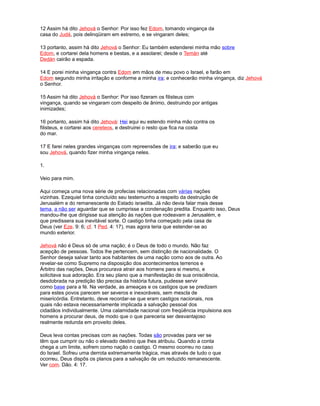 12 Assim há dito Jehová o Senhor: Por isso fez Edom, tomando vingança da
casa do Judá, pois delinqüiram em extremo, e se vingaram deles;
13 portanto, assim há dito Jehová o Senhor: Eu também estenderei minha mão sobre
Edom, e cortarei dela homens e bestas, e a assolarei; desde o Temán até
Dedán cairão a espada.
14 E porei minha vingança contra Edom em mãos de meu povo o Israel, e farão em
Edom segundo minha irritação e conforme a minha ira; e conhecerão minha vingança, diz Jehová
o Senhor.
15 Assim há dito Jehová o Senhor: Por isso fizeram os filisteus com
vingança, quando se vingaram com despeito de ânimo, destruindo por antigas
inimizades;
16 portanto, assim há dito Jehová: Hei aqui eu estendo minha mão contra os
filisteus, e cortarei aos cereteos, e destruirei o resto que fica na costa
do mar.
17 E farei neles grandes vinganças com repreensões de ira; e saberão que eu
sou Jehová, quando fizer minha vingança neles.
1.
Veio para mim.
Aqui começa uma nova série de profecias relacionadas com várias nações
vizinhas. Ezequiel tinha concluído seu testemunho a respeito da destruição de
Jerusalém e do remanescente do Estado israelita. Já não devia falar mais desse
tema, a não ser aguardar que se cumprisse a condenação predita. Enquanto isso, Deus
mandou-lhe que dirigisse sua atenção às nações que rodeavam a Jerusalém, e
que predissera sua inevitável sorte. O castigo tinha começado pela casa de
Deus (ver Eze. 9: 6; cf. 1 Ped. 4: 17), mas agora teria que estender-se ao
mundo exterior.
Jehová não é Deus só de uma nação; é o Deus de todo o mundo. Não faz
acepção de pessoas. Todos lhe pertencem, sem distinção de nacionalidade. O
Senhor deseja salvar tanto aos habitantes de uma nação como aos de outra. Ao
revelar-se como Supremo na disposição dos acontecimentos terrenos e
Árbitro das nações, Deus procurava atrair aos homens para si mesmo, e
solicitava sua adoração. Era seu plano que a manifestação de sua onisciência,
desdobrada na predição tão precisa da história futura, pudesse servir
como base para a fé. Na verdade, as ameaças e os castigos que se predizem
para estes povos parecem ser severos e inexoráveis, sem mescla de
misericórdia. Entretanto, deve recordar-se que eram castigos nacionais, nos
quais não estava necessariamente implicada a salvação pessoal dos
cidadãos individualmente. Uma calamidade nacional com freqüência impulsiona aos
homens a procurar deus, de modo que o que pareceria ser desvantajoso
realmente redunda em proveito deles.
Deus leva contas precisas com as nações. Todas são provadas para ver se
têm que cumprir ou não o elevado destino que lhes atribuiu. Quando a conta
chega a um limite, sofrem como nação o castigo. O mesmo ocorreu no caso
do Israel. Sofreu uma derrota extremamente trágica, mas através de tudo o que
ocorreu, Deus dispôs os planos para a salvação de um reduzido remanescente.
Ver com. Dão. 4: 17.
 