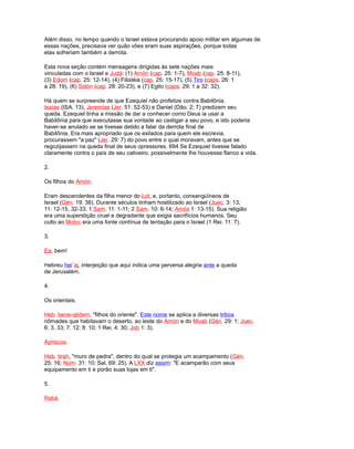 Além disso, no tempo quando o Israel estava procurando apoio militar em algumas de
essas nações, precisava ver quão vões eram suas aspirações, porque todas
elas sofreriam também a derrota.
Esta nova seção contém mensagens dirigidas às sete nações mais
vinculadas com o Israel e Judá: (1) Amón (cap. 25: 1-7), Moab (cap. 25: 8-11),
(3) Edom (cap. 25: 12-14), (4) Filistéia (cap. 25: 15-17), (5) Tiro (caps. 26: 1
a 28: 19), (6) Sidón (cap. 28: 20-23), e (7) Egito (caps. 29: 1 a 32: 32).
Há quem se surpreende de que Ezequiel não profetize contra Babilônia.
Isaías (ISA. 13), Jeremías (Jer. 51: 52-53) e Daniel (Dão. 2; 7) predizem seu
queda. Ezequiel tinha a missão de dar a conhecer como Deus ia usar a
Babilônia para que executasse sua vontade ao castigar a seu povo, e isto poderia
haver-se anulado se se tivesse detido a falar da derrota final de
Babilônia. Era mais apropriado que os exilados para quem ele escrevia,
procurassem "a paz" (Jer. 29: 7) do povo entre o qual moravam, antes que se
regozijassem na queda final de seus opressores. 694 Se Ezequiel tivesse falado
claramente contra o país de seu cativeiro, possivelmente lhe houvesse flanco a vida.
2.
Os filhos do Amón.
Eram descendentes da filha menor do Lot, e, portanto, consangüíneos de
Israel (Gén. 19: 38). Durante séculos tinham hostilizado ao Israel (Juec. 3: 13;
11: 12-15, 32-33; 1 Sam. 11: 1-11; 2 Sam. 10: 6-14; Amós 1: 13-15). Sua religião
era uma superstição cruel e degradante que exigia sacrifícios humanos. Seu
culto ao Moloc era uma fonte contínua de tentação para o Israel (1 Rei. 11: 7).
3.
Ea, bem!
Hebreu hei´aj, interjeição que aqui indica uma perversa alegria ante a queda
de Jerusalém.
4.
Os orientais.
Heb. bene-qédem, "filhos do oriente". Este nome se aplica a diversas tribos
nômades que habitavam o deserto, ao leste do Amón e do Moab (Gén. 29: 1; Juec.
6: 3, 33; 7: 12; 8: 10; 1 Rei. 4: 30; Job 1: 3).
Apriscos.
Heb. tirah, "muro de pedra", dentro do qual se protegia um acampamento (Gén.
25: 16; Núm. 31: 10; Sal. 69: 25). A LXX diz assim: "E acamparão com seus
equipamento em ti e porão suas lojas em ti".
5.
Rabá.
 