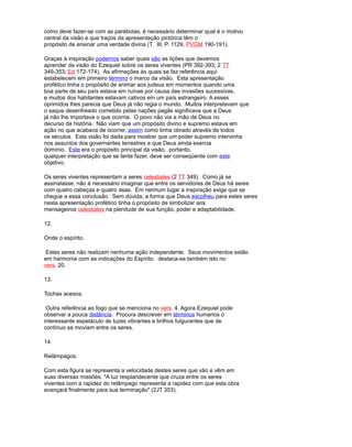 como deve fazer-se com as parábolas, é necessário determinar qual é o motivo
central da visão e que traços da apresentação pictórica têm o
propósito de ensinar uma verdade divina (T. III, P. 1129, PVGM 190-191).
Graças à inspiração podemos saber quais são as lições que devemos
aprender da visão do Ezequiel sobre os seres viventes (PR 392-393; 2 TT
349-353; Ed 172-174). As afirmações às quais se faz referência aqui
estabelecem em primeiro término o marco da visão. Esta apresentação
profético tinha o propósito de animar aos judeus em momentos quando uma
boa parte de seu país estava em ruínas por causa das invasões sucessivas,
e muitos dos habitantes estavam cativos em um país estrangeiro. A esses
oprimidos lhes parecia que Deus já não regia o mundo. Muitos interpretavam que
o saque desenfreado cometido pelas nações pagãs significava que a Deus
já não lhe importava o que ocorria. O povo não via a mão de Deus no
decurso da história. Não viam que um propósito divino e supremo estava em
ação no que acabava de ocorrer, assim como tinha obrado através de todos
os séculos. Esta visão foi dada para mostrar que um poder supremo intervinha
nos assuntos dos governantes terrestres e que Deus ainda exercia
domínio. Este era o propósito principal da visão. portanto,
qualquer interpretação que se tente fazer, deve ser conseqüente com este
objetivo.
Os seres viventes representam a seres celestiales (2 TT 349). Como já se
assinalasse, não é necessário imaginar que entre os servidores de Deus há seres
com quatro cabeças e quatro asas. Em nenhum lugar a inspiração exige que se
chegue a essa conclusão. Sem dúvida, a forma que Deus escolheu para estes seres
nesta apresentação profético tinha o propósito de simbolizar aos
mensageiros celestiales na plenitude de sua função, poder e adaptabilidade.
12.
Onde o espírito.
Estes seres não realizam nenhuma ação independente. Seus movimentos estão
em harmonia com as indicações do Espírito. destaca-se também isto no
vers. 20.
13.
Tochas acesos.
Outra referência ao fogo que se menciona no vers. 4. Agora Ezequiel pode
observar a pouca distância. Procura descrever em términos humanos o
interessante espetáculo de luzes vibrantes e brilhos fulgurantes que de
contínuo se moviam entre os seres.
14.
Relâmpagos.
Com esta figura se representa a velocidade destes seres que vão e vêm em
suas diversas missões. "A luz resplandecente que cruza entre os seres
viventes com a rapidez do relâmpago representa a rapidez com que esta obra
avançará finalmente para sua terminação" (2JT 353).
 