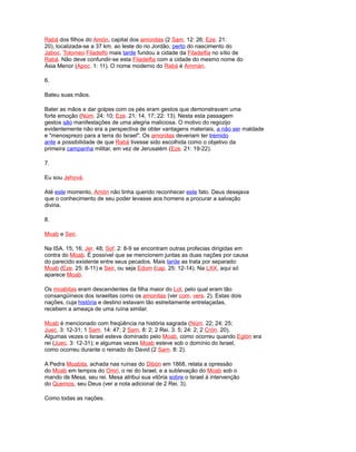 Rabá dos filhos do Amón, capital dos amonitas (2 Sam. 12: 26; Eze. 21:
20), localizada-se a 37 km. ao leste do rio Jordão, perto do nascimento do
Jaboc. Tolomeo Filadelfo mais tarde fundou a cidade da Filadelfia no sítio de
Rabá. Não deve confundir-se esta Filadelfia com a cidade do mesmo nome do
Ásia Menor (Apoc. 1: 11). O nome moderno do Rabá é Ammán.
6.
Bateu suas mãos.
Bater as mãos e dar golpes com os pés eram gestos que demonstravam uma
forte emoção (Núm. 24: 10; Eze. 21: 14, 17; 22: 13). Nesta esta passagem
gestos são manifestações de uma alegria maliciosa. O motivo do regozijo
evidentemente não era a perspectiva de obter vantagens materiais, a não ser maldade
e "menosprezo para a terra do Israel". Os amonitas deveriam ter tremido
ante a possibilidade de que Rabá tivesse sido escolhida como o objetivo da
primeira campanha militar, em vez de Jerusalém (Eze. 21: 19-22).
7.
Eu sou Jehová.
Até este momento, Amón não tinha querido reconhecer este fato. Deus desejava
que o conhecimento de seu poder levasse aos homens a procurar a salvação
divina.
8.
Moab e Seir.
Na ISA. 15; 16; Jer. 48; Sof. 2: 8-9 se encontram outras profecias dirigidas em
contra do Moab. É possível que se mencionem juntas as duas nações por causa
do parecido existente entre seus pecados. Mais tarde as trata por separado:
Moab (Eze. 25: 8-11) e Seir, ou seja Edom (cap. 25: 12-14). Na LXX, aqui só
aparece Moab.
Os moabitas eram descendentes da filha maior do Lot, pelo qual eram tão
consangüíneos dos israelitas como os amonitas (ver com. vers. 2). Estas dois
nações, cuja história e destino estavam tão estreitamente entrelaçadas,
recebem a ameaça de uma ruína similar.
Moab é mencionado com freqüência na história sagrada (Núm. 22; 24; 25;
Juec. 3: 12-31; 1 Sam. 14: 47; 2 Sam. 8: 2; 2 Rei. 3: 5; 24: 2; 2 Crón. 20).
Algumas vezes o Israel esteve dominado pelo Moab, como ocorreu quando Eglón era
rei (Juec. 3: 12-31); e algumas vezes Moab esteve sob o domínio do Israel,
como ocorreu durante o reinado do David (2 Sam. 8: 2).
A Pedra Moabita, achada nas ruínas do Dibón em 1868, relata a opressão
do Moab em tempos do Omri, o rei do Israel, e a sublevação do Moab sob o
mando de Mesa, seu rei. Mesa atribui sua vitória sobre o Israel à intervenção
do Quemos, seu Deus (ver a nota adicional de 2 Rei. 3).
Como todas as nações.
 