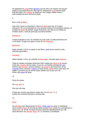 Os habitantes do Judá tinham afirmado que seu Deus era superior aos deuses
pagãos e que podia liberá-los. Mas agora a desgraça do Judá parecia negar
esta afirmação. Os moabitas se alegravam com maligno deleite frente à
triste situação de seus vizinhos do oeste.
9.
Abro o lado do Moab.
Quer dizer, deixar ao descoberto o flanco do Moab para que os inimigos
entrassem. Por sua localização em uma elevada meseta com levantados acessos, os
inimigos do Moab não podiam chegar facilmente a ela. Mas se as cidades da
fronteira caíam, o resto do país logo sucumbiria também.
Bet-jesimot.
Cidade localizada a 4 km. ao nordeste do ponto onde o Jordão desemboca em
o mar Morto. O lugar leva agora o nome do Tell o'Azeimeh.
Baal-meón.
Aldeia situada a 15 km. ao oeste do mar Morto, perto de seu extremo norte,
chamada agora MA'in.
Quiriataim.
Aldeia situada a 16 km. ao sudoeste do Baal-meón, chamada agora Qereiyat.
Todas as cidades nomeadas pertenciam 695 à região que Sehón e Og haviam
tirado dos moabitas séculos antes. A sua vez, os israelitas arrebataram este
território aos amorreos, quando entraram no Canaán e permaneceram ali por
comprido tempo. Quando o poderio do Israel decaiu, Moab tomou outra essa vez
região. É provável que se nomeie essas cidades aqui já que uma vez
tinham sido posse do Israel.
10.
Filhos do oriente.
Ver com. vers. 4.
Para que não haja.
A frase que começa aqui deveria chegar até o fim do vers. 11. A
divisão dos versículos dificulta a compreensão.
12.
Edom.
Os edomitas eram descendentes do Esaú, irmão maior do Jacob. A hostilidade
entre o Israel e Edom se remonta ao tempo quando Esaú vendeu sua primogenitura a
Jacob (Gén. 25: 29-34). Ao Israel lhe tinha advertido especificamente que não
devia aborrecer "ao edomita" (Deut. 23: 7); entretanto, a hostilidade
 