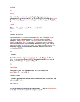 persistia.
13.
Temán.
Não se identificou exatamente sua localização. Alguns pensaram que se
tratava de uma cidade perto da Petra, de um distrito, ou de um nome para o Edom.
Os habitantes do Temán eram renomados por sua sabedoria (Jer. 49: 7; Abd. 8,
9).
Dedán.
Tribo que vivia perto do oásis o 'Onda no oeste da Arábia.
14.
Em mãos de meu povo.
Esta frase sugere que o castigo divino contra Edom teria que cumprir-se por
mão dos israelitas. Alguns assinalaram o cumprimento desta predição
em tempos dos Macabeos, quando Juan Hircano conquistou aos idumeos
(Josefo, Antiguidades xiii.g. 1) e os obrigou a circuncidar-se em sinal de que
formavam parte do povo Judeu. Entretanto, é mais provável que esta parte de
a profecia tinha que cumprir-se em relação com os planos de Deus para o reino
restaurado do Israel. Este novo Estado finalmente destruiria a todos seus
inimigos (cap. 38; 39).
15.
Os filisteus.
Com referência a sua origem, ver com. Gén. 10: 14; 21: 32; Jos. 13: 2; T. 11,
pp.29, 25, 36. Outras profecias contra os filisteus aparecem em com. ISA. 14:
29-32; ver também Jer. 47; Amós 1: 6-8; Sof. 2: 4-7.
16.
Os cereteos.
É provável que esta tribo vivesse na costa, ao sul dos filisteus (ver
com. 1 Sam. 30: 14; cf. Sof. 2: 5).
Destruirei o resto.
Os filisteus desapareceram, mas ao menos um remanescente do Israel teria que
sobreviver (ISA. 1: 9).
CAPÍTULO 26
1 Profecia contra Atiro por menosprezar a Jerusalém. 7 Poder do Nabucodonosor
contra Tiro. 15 Lamento e espanto do mar por sua queda.
 