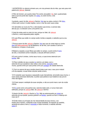 1 ACONTECEU no décimo primeiro ano, em nos primeiro dia do mês, que veio para mim
palavra do Jehová, dizendo:
2 Filho de homem, por quanto disse Tiro contra Jerusalém: Ea, bem; quebrantada
está a que era porta das nações; se voltou; eu serei enche, e ela
deserta;
3 portanto, assim há dito Jehová o Senhor: Hei aqui eu estou contra ti, OH Atiro,
e farei subir contra ti muitas nações, como o mar faz subir suas ondas.
4 E demolirão os muros de Tiro, e derrubarão suas torres; e varrerei dela
até seu pó, e a deixarei como uma penha Lisa.
5 Varal de redes será no meio do mar, porque eu falei, diz Jehová
o Senhor; e será saqueada pelas nações.
6 E suas filhas que estão no campo serão mortas a espada; e saberão que eu sou
Jehová.
7 Porque assim há dito Jehová o Senhor: Hei aqui que do norte trago eu contra
Atiro ao Nabucodonosor rei de Babilônia, rei de reis, com cavalos e carros e
Cavaleiros, e tropas e muito povo.
8 Matará a espada a suas filhas que estão no campo, e porá contra ti torre
de sítio, e levantará contra ti baluarte, e escudo afirmará contra ti.
9 E porá contra ti aríetes, contra seus muros, e suas torres destruirá com
tochas. 696
10 Pela multidão de seus cavalos te cobrirá o pó deles; com o
estrondo de sua cavalaria e das rodas e dos carros, tremerão vocês
muros, quando entre por suas portas como por postigos de cidade destruída.
11 Com os cascos de seus cavalos pisará todas suas ruas; a seu povo matará
a fio de espada, e suas fortes colunas cairão a terra.
12 E roubarão suas riquezas e saquearão suas mercadorias; arruinarão seus muros, e
suas casas preciosas destruirão; e porão suas pedras e sua madeira e seu pó em
meio das águas.
13 E farei cessar o estrépito de suas canções, e não se ouvirá mais o som de vocês
cítaras.
14 E te porei como uma penha Lisa; varal de redes será, e nunca mais será
edificada; porque eu Jehová falei, diz Jehová o Senhor.
15 Assim há dito Jehová o Senhor a Tiro: Não se estremecerão as costas ao
estrondo de sua queda, quando gritarem os feridos, quando se fizer a matança em
meio de ti?
16 Então todos os príncipes do mar descenderão de seus tronos, e se
tirarão seus mantos, e despirão suas roupas bordadas; de espanto se vestirão,
sentarão-se sobre a terra, e tremerão a cada momento, e estarão atônitos
sobre ti.
 