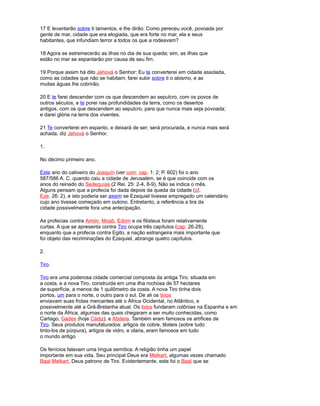 17 E levantarão sobre ti lamentos, e lhe dirão: Como pereceu você, povoada por
gente de mar, cidade que era elogiada, que era forte no mar, ela e seus
habitantes, que infundiam terror a todos os que a rodeavam?
18 Agora se estremecerão as ilhas no dia de sua queda; sim, as ilhas que
estão no mar se espantarão por causa de seu fim.
19 Porque assim há dito Jehová o Senhor: Eu te converterei em cidade assolada,
como as cidades que não se habitam; farei subir sobre ti o abismo, e as
muitas águas lhe cobrirão.
20 E te farei descender com os que descendem ao sepulcro, com os povos de
outros séculos, e te porei nas profundidades da terra, como os desertos
antigos, com os que descendem ao sepulcro, para que nunca mais seja povoada;
e darei glória na terra dos viventes.
21 Te converterei em espanto, e deixará de ser; será procurada, e nunca mais será
achada, diz Jehová o Senhor.
1.
No décimo primeiro ano.
Este ano do cativeiro do Joaquín (ver com. cap. 1: 2; P. 602) foi o ano
587/586 A. C. quando caiu a cidade de Jerusalém, se é que coincide com os
anos do reinado do Sedequías (2 Rei. 25: 2-4, 8-9). Não se indica o mês.
Alguns pensam que a profecia foi dada depois da queda da cidade (cf.
Eze. 26: 2), e isto poderia ser assim se Ezequiel tivesse empregado um calendário
cujo ano tivesse começado em outono. Entretanto, a referência a tira da
cidade possivelmente fora uma antecipação.
As profecias contra Amón, Moab, Edom e os filisteus foram relativamente
curtas. A que se apresenta contra Tiro ocupa três capítulos (cap. 26-28),
enquanto que a profecia contra Egito, a nação estrangeira mais importante que
foi objeto das recriminações do Ezequiel, abrange quatro capítulos.
2.
Tiro.
Tiro era uma poderosa cidade comercial composta da antiga Tiro, situada em
a costa, e a nova Tiro, construída em uma ilha rochosa de 57 hectares
de superfície, a menos de 1 quilômetro da costa. A nova Tiro tinha dois
portos, um para o norte, o outro para o sul. De ali os tirios
enviavam suas frotas mercantes até o África Ocidental, no Atlântico, e
possivelmente até a Grã-Bretanha atual. Os tirios fundaram colônias na Espanha e em
o norte da África, algumas das quais chegaram a ser muito conhecidas, como
Cartago, Gades (hoje Cádiz), e Abdera. Também eram famosos os artífices de
Tiro. Seus produtos manufaturados: artigos de cobre, têxteis (sobre tudo
tinto-los de púrpura), artigos de vidro, e olaria, eram famosos em tudo
o mundo antigo.
Os fenícios falavam uma língua semítica. A religião tinha um papel
importante em sua vida. Seu principal Deus era Melkart, algumas vezes chamado
Baal Melkart, Deus patrono de Tiro. Evidentemente, este foi o Baal que se
 