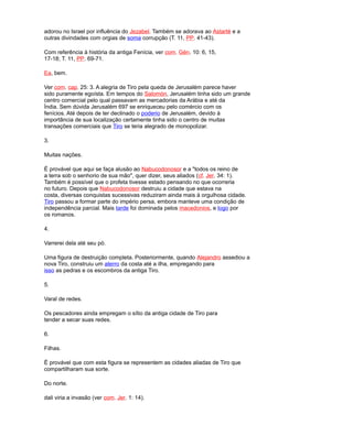 adorou no Israel por influência do Jezabel. Também se adorava ao Astarté e a
outras divindades com orgias de soma corrupção (T. 11, PP. 41-43).
Com referência à história da antiga Fenícia, ver com. Gén. 10: 6, 15,
17-18; T. 11, PP. 69-71.
Ea, bem.
Ver com. cap. 25: 3. A alegria de Tiro pela queda de Jerusalém parece haver
sido puramente egoísta. Em tempos do Salomón, Jerusalém tinha sido um grande
centro comercial pelo qual passavam as mercadorias da Arábia e até da
Índia. Sem dúvida Jerusalém 697 se enriqueceu pelo comércio com os
fenícios. Até depois de ter declinado o poderio de Jerusalém, devido à
importância de sua localização certamente tinha sido o centro de muitas
transações comerciais que Tiro se teria alegrado de monopolizar.
3.
Muitas nações.
É provável que aqui se faça alusão ao Nabucodonosor e a "todos os reino de
a terra sob o senhorio de sua mão", quer dizer, seus aliados (cf. Jer. 34: 1).
Também é possível que o profeta tivesse estado pensando no que ocorreria
no futuro. Depois que Nabucodonosor destruiu a cidade que estava na
costa, diversas conquistas sucessivas reduziram ainda mais à orgulhosa cidade.
Tiro passou a formar parte do império persa, embora manteve uma condição de
independência parcial. Mais tarde foi dominada pelos macedonios, e logo por
os romanos.
4.
Varrerei dela até seu pó.
Uma figura de destruição completa. Posteriormente, quando Alejandro assediou a
nova Tiro, construiu um aterro da costa até a ilha, empregando para
isso as pedras e os escombros da antiga Tiro.
5.
Varal de redes.
Os pescadores ainda empregam o sítio da antiga cidade de Tiro para
tender a secar suas redes.
6.
Filhas.
É provável que com esta figura se representem as cidades aliadas de Tiro que
compartilharam sua sorte.
Do norte.
dali viria a invasão (ver com. Jer. 1: 14).
 
