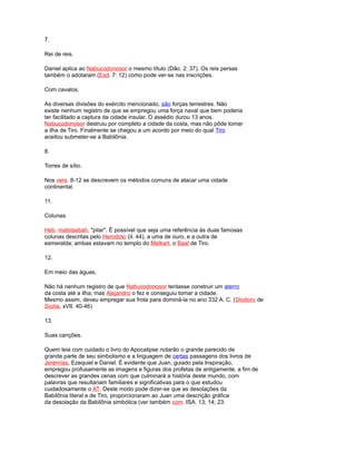 7.
Rei de reis.
Daniel aplica ao Nabucodonosor o mesmo título (Dão. 2: 37). Os reis persas
também o adotaram (Esd. 7: 12) como pode ver-se nas inscrições.
Com cavalos.
As diversas divisões do exército mencionado, são forças terrestres. Não
existe nenhum registro de que se empregou uma força naval que bem poderia
ter facilitado a captura da cidade insular. O assédio durou 13 anos.
Nabucodonosor destruiu por completo a cidade da costa, mas não pôde tomar
a ilha de Tiro. Finalmente se chegou a um acordo por meio do qual Tiro
aceitou submeter-se a Babilônia.
8.
Torres de sítio.
Nos vers. 8-12 se descrevem os métodos comuns de atacar uma cidade
continental.
11.
Colunas.
Heb. matstsebah, "pilar". É possível que seja uma referência às duas famosas
colunas descritas pelo Herodoto (iI. 44), a uma de ouro, e a outra de
esmeralda; ambas estavam no templo do Melkart, o Baal de Tiro.
12.
Em meio das águas.
Não há nenhum registro de que Nabucodonosor tentasse construir um aterro
da costa até a ilha; mas Alejandro o fez e conseguiu tomar a cidade.
Mesmo assim, deveu empregar sua frota para dominá-la no ano 332 A. C. (Diodoro de
Sicilia, xVII. 40-46)
13.
Suas canções.
Quem leia com cuidado o livro do Apocalipse notarão o grande parecido de
grande parte de seu simbolismo e a linguagem de certas passagens dos livros de
Jeremías, Ezequiel e Daniel. É evidente que Juan, guiado pela Inspiração,
empregou profusamente as imagens e figuras dos profetas de antigamente, a fim de
descrever as grandes cenas com que culminará a história deste mundo, com
palavras que resultariam familiares e significativas para o que estudou
cuidadosamente o AT. Deste modo pode dizer-se que as desolações da
Babilônia literal e de Tiro, proporcionaram ao Juan uma descrição gráfica
da desolação da Babilônia simbólica (ver também com. ISA. 13; 14; 23:
 