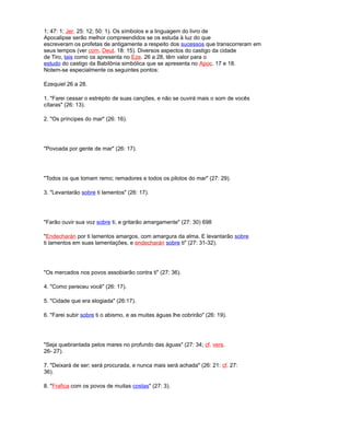 1; 47: 1; Jer. 25: 12; 50: 1). Os símbolos e a linguagem do livro de
Apocalipse serão melhor compreendidos se os estuda à luz do que
escreveram os profetas de antigamente a respeito dos sucessos que transcorreram em
seus tempos (ver com. Deut. 18: 15). Diversos aspectos do castigo da cidade
de Tiro, tais como os apresenta no Eze. 26 a 28, têm valor para o
estudo do castigo da Babilônia simbólica que se apresenta no Apoc. 17 e 18.
Notem-se especialmente os seguintes pontos:
Ezequiel 26 a 28.
1. "Farei cessar o estrépito de suas canções, e não se ouvirá mais o som de vocês
cítaras" (26: 13).
2. "Os príncipes do mar" (26: 16).
"Povoada por gente de mar" (26: 17).
"Todos os que tomam remo; remadores e todos os pilotos do mar" (27: 29).
3. "Levantarão sobre ti lamentos" (26: 17).
"Farão ouvir sua voz sobre ti, e gritarão amargamente" (27: 30) 698
"Endecharán por ti lamentos amargos, com amargura da alma. E levantarão sobre
ti lamentos em suas lamentações, e endecharán sobre ti" (27: 31-32).
"Os mercados nos povos assobiarão contra ti" (27: 36).
4. "Como pereceu você" (26: 17).
5. "Cidade que era elogiada" (26:17).
6. "Farei subir sobre ti o abismo, e as muitas águas lhe cobrirão" (26: 19).
"Seja quebrantada pelos mares no profundo das águas" (27: 34; cf. vers.
26- 27).
7. "Deixará de ser; será procurada, e nunca mais será achada" (26: 21: cf. 27:
36).
8. "Frafica com os povos de muitas costas" (27: 3).
 