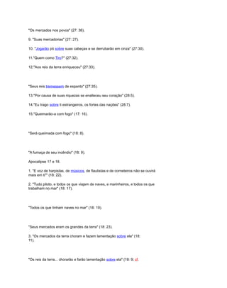 "Os mercados nos povos" (27: 36).
9. "Suas mercadorias" (27: 27).
10. "Jogarão pó sobre suas cabeças e se derrubarão em cinza" (27:30).
11."Quem como Tiro?" (27:32).
12."Aos reis da terra enriqueceu" (27:33).
"Seus reis tremessem de espanto" (27:35).
13."Por causa de suas riquezas se enalteceu seu coração" (28:5).
14."Eu trago sobre ti estrangeiros, os fortes das nações" (28:7).
15."Queimarão-a com fogo" (17: 16).
"Será queimada com fogo" (18: 8).
"A fumaça de seu incêndio" (18: 9).
Apocalipse 17 e 18.
1. "E voz de harpistas, de músicos, de flautistas e de corneteiros não se ouvirá
mais em ti"" (18: 22).
2. "Tudo piloto, e todos os que viajam de naves, e marinheiros, e todos os que
trabalham no mar" (18: 17).
"Todos os que tinham naves no mar" (18: 19).
"Seus mercados eram os grandes da terra" (18: 23).
3. "Os mercados da terra choram e fazem lamentação sobre ela" (18:
11).
"Os reis da terra... chorarão e farão lamentação sobre ela" (18: 9; cf.
 